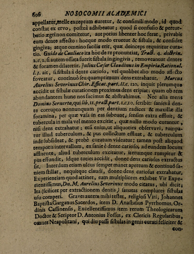 appellatur.mclleexceptum «uretur, & confimilimodo, id quod condat ex ervo, poftea adhibeatur; quod ficonfufio & pertur¬ batio aegri non comitetur, aut potius libenter hoc ferat, privabis eum dente affc&o: hocque modo eruetur &c fiftula, & confidet gingiva; atque omnino facilis erit, qua: deinceps requiritur cura¬ tio. Guido de Cauliaco ita hoc de re pronuntiat, 2r*3. 4. doBrin. a. c.z. fi autem oflata fuerit fiftula in gingivis, removeantur dentes & foramen dilatetur, fultus C<efsr Claudinus in EmpiriaRationul. l,j, ait, fi fiftula a dente cariofo, vel quolibet alio modo afU&o foveatur, continuo fcu quamprimum dens extrahatur. Marcus. Aurelius ScVtrinusChir.Efficac.part. 1/.e. 120. inquit plerumque acciditur fiftulae curationem proximus dens eripiat; quam obretn abundantem hunG nos facimus &: abftrahimus. Nec alia mens Domino Sernertoic\\iilib.ii.prs3.part.i.c.10. feribit; faniesa den¬ te corrupto nonnunquam per dentium radices Ac maxilla: illa foramina, per qua: vafa in casfubeuot, fenfim extra effluit, &C tubercula in mala vel mento excitat, qua: nullo modo curantur , nifi dens extrahatur; etfi enim,ut aliquoties obfervavi, rumpa- rur illud tuberculum, &t pus collectum effluat, & tuberculum indefubfideat, & probe curatum videatur: tamen poft aliquod temporis intervallum, cx fanie e dente cariofo, ad eundem locum affluente, aliud tuberculum excitatur, iterumque rumpitur 8c pus effundit, idque toties accidit, donec dens cariofus extra&us fit. Interdum etiam ulcus femper manet apertum & continud fa- niem ftillat, nequitque claudi, donec dens cariofus extrahatur. Experientiam quod attinet , eam multiplicem exhibet Vir Expe- ricnci(fimus,Dw.M AureliusSeverinus mpdo citatus, ubi dicit j Ita (fcilicct per extradionem dentis j fanatas complures fiftulas ufu compcri. Gravesautem mihiteftes, rcligiofi Viri, Johannes BaptiftaGarganusSacerdos, item D. Anaftafius Pyrrhomus.Or¬ dinis Caflinenfis, Exccllcntiffimus item rerum Theologicarum Doftor & Scriptor D. Antonius Foflus, cx Clericis Regularibus, omnes Neapolitani, qui diu pafli fiftulas in genis curati feliciter Sc