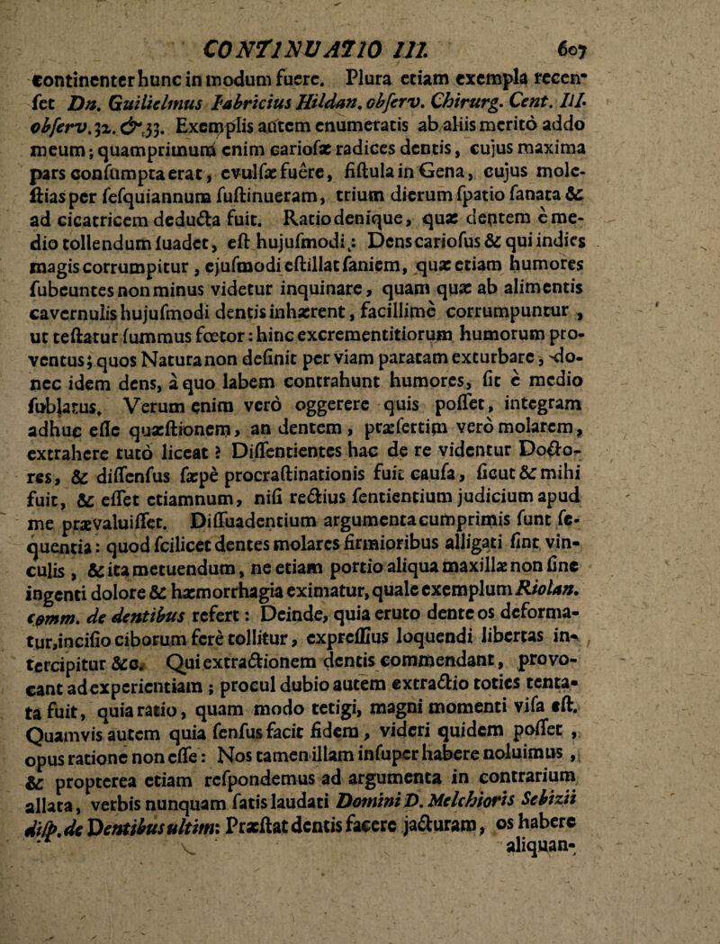 continenter hunc in modum fuere. Plura etiam exempla recen* fet Da. Guilielmus labricius HUdan.obferv. Chirurg. Ceat. ItL obferv.yL. &y,. Exemplis acitcm enumeratis ab aliis merito addo meum; quamprimum enim cariofx radices dentis, cujus maxima pars confumpta erat, evulfx fuere, fiftula in Gena, cujus molc- llias per fefquiannura fuftinueram, trium dierum fpatio fanata Sc ad cicatricem dedu&a fuit. Ratio denique, qux dentem e me¬ dio tollendum luadet, eft hujufmodi,: Dcnscariofus&quiindies magis corrumpitur , e jufmodieftillatfaniem, quxetiam humores fubeuntes non minus videtur inquinare, quam qux ab alimentis cavernulis hujufmodi dentis inhxrent, facillime corrumpuntur , ut teftatur iuxnmus faetor: hinc excrementitiorum humorum pro¬ ventus ; quos Naturanon definit per viam paratam exturbare, 'do¬ nec idem dens, a quo labem contrahunt humores, fit e medio fubjarus. Verum enim vero oggerere quis polfet, integram adhuc efle quxftionem, an dentem, prxfertim vero molarem, extrahere tuto liceat i DiiTentientcs hac de re videntur Do&o- res, & diffenfus fxpe procraftinationis fuit caufa, fieut&mihi fuit, & effet ctiamnum, nifi re&ius fentientium judicium apud me prxvaluiflfer. Diffuadentium argumentacumprimis funt fe- quentia: quod fcilicct dentes molares firmioribus alligati fint vin¬ culis , ita metuendum, ne etiam portio aliqua maxillx non fine ingenti dolore Sc hxmorrhagia eximatur, quale exemplum Riolan. t$mm. de dentibus refert: Deinde, quia eruto dente os deforma- tur,incifio ciborum fere tollitur, expreffius loquendi libertas in¬ tercipitur &e. Quiextra&ionem dentis commendant, provo¬ cant ad experientiam; procul dubio autem extra&io toties tenta- ta fuit, quia ratio, quam modo tetigi, magni momenti vifa eft. Quamvis autem quia fenfus facit fidem, videri quidem pofiec , opus ratione non cife: Nos tamenillam infuper habere noluimus, & propterea etiam refpondemus ad argumenta in contrarium allata, verbis nunquam fatis laudati Domini D. Melchioris Sebizii dify. de Dentibus ultimi Prxftat dentis facere ja&uram, os habere