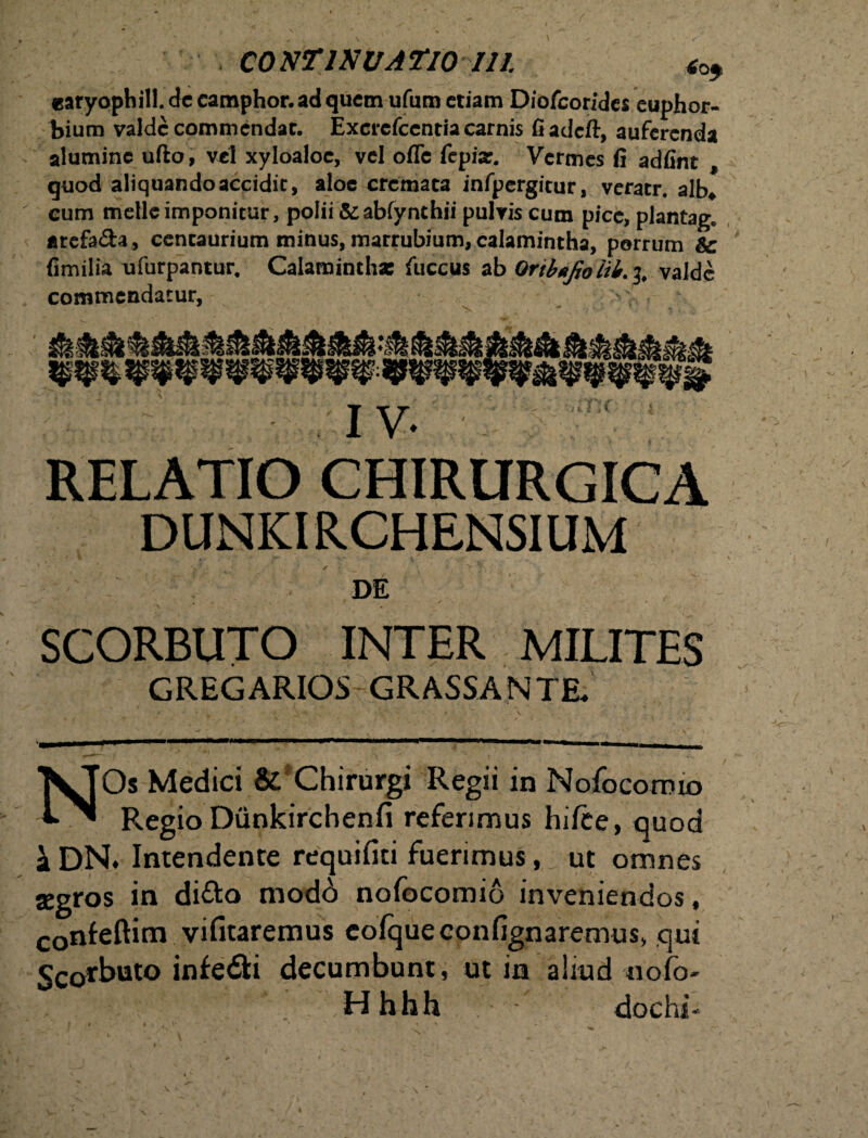 earyophill. de camphor. ad quem ufum etiam Diofcorides euphor- bium valde commendat. Excrcfccntia carnis fiadeft, auferenda alumine ufto, vel xyloaloe, vel ofle fepia:. Vermes fi adfint 9 guod aliquando accidit, aloe cremata infpergicur, veratr. alb4 cum meile imponitur, polii Scabfynehii pulvis cum pice, plantag» arefa&a, centaurium minus, marrubium, calamintha, porrum Sc fimilia ufurpantur, Calamintha: fuccus ab OrtbtfioM.^ valde commendatur, IV .tTH. 4 RELATIO CHIRURGICA DUNKIRCHENSIUM DE . •' v r s ' V * SCORBUTO INTER MILITES GREGARIOS GRASSA N TE, NOs Medici & Chirurgi Regii in Nofocomio Regio Dunkirchenfi referimus hifce, quod i DN. Intendente requifiti fuerimus, ut omnes aegros in di&o mod6 nofocomio inveniendos, confeftim vifitaremus colqueconfignaremus, qui Scortato infedi decumbunt, ut in aliud «ofo- H hhh . • dochT