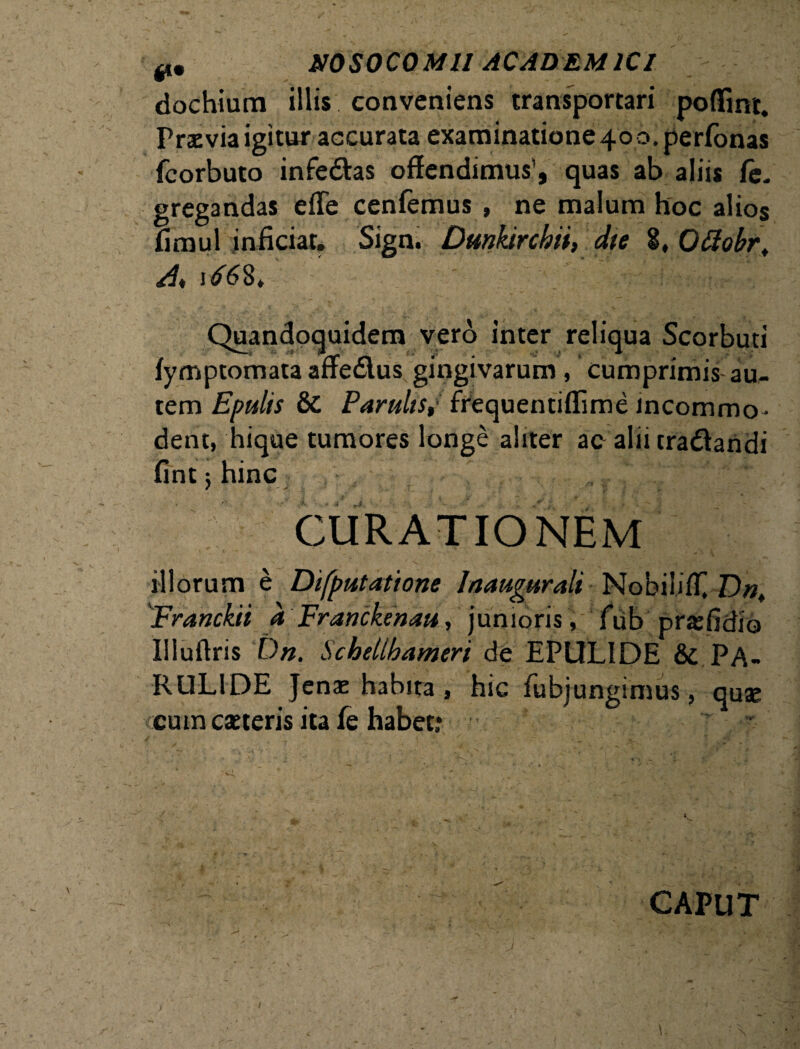 dochium illis conveniens transportari poffinr. Praevia igitur accurata examinatione 40 o.perfonas fcorbuto infedas offendimus’, quas ab aliis fe„ gregandas effe cenfemus , ne malum hoc alios fimul inficiar. Sign. Dmktrchii, dte i, Ottobrt A* Quandoquidem vero inter reliqua Scorbuti fymptomataaffe&us gingivarum, cumprimis au¬ tem Epulis & ParuliSt frequentiflime incommo¬ dent, hique tumores longe aliter ac alii craiffandi fint 5 hinc CURATIONEM illorum e Difputatione Inaugurati Nobiliff] D«, Franckii a Franckenau, junioris, fub prajfidio Illuftris Dn. Schelthameri de EPUL1DE & PA- RUL1DE Jenae habita, hic fubjungimus, quse cum cseteris ita fe habet: CAPUT U 1 /