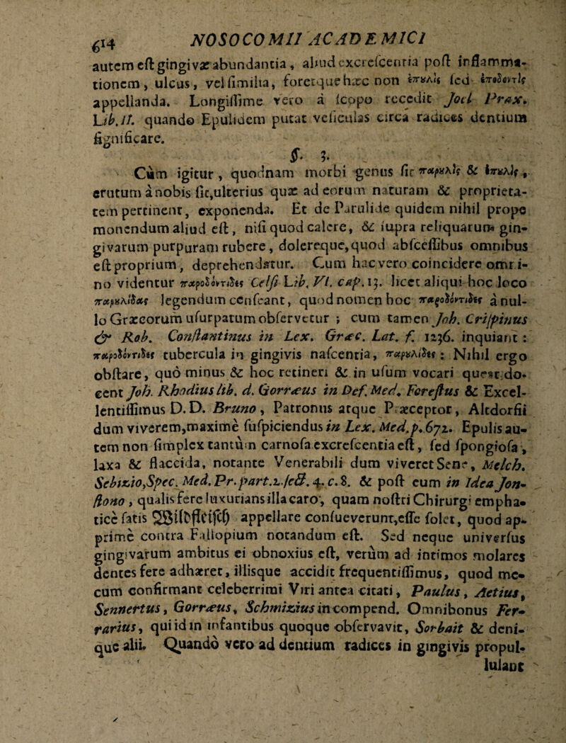 autem eft gingiva? abundantia, aliudcxcrdccntia poft inflamma¬ tionem, ulcus, velfimilta, foretquehspc non ^a)i ted tednrlt appellanda. Longi&me. vero a icopo recedit Joci Prax. Lib.Jf. quando Epulidem putat vcficulaS urca radices dentium fignificare. Cutn igitur, quodnam morbi genus fic erutum a nobis fie,ulterius qux ad eorum naturam & proprieta¬ tem pertinent, exponenda. Et de Parulide quidem nihil prope monendum aliud eft, nifi quod calere, 6c iupra reliquarum gin¬ givarum purpuram rubere, dolereque,quod abfcefiibus omnibus eftproprium, deprehendatur. Cum hac vero coincidere omri- no videntur Celfi Lib, VI. cafw]. licet aliqui hoc loco legendum cenfcant, quod nomen boc a nul¬ lo Grxeorum ururpatumobfervt cur •, cum tamen Joh. Crijpinus & Rob. Conflantinus m Lex. Gr*c. Lat. f. n;6. inquiant : xA^ovTtht tubercula in gingivis nafcenria, irajvhlh*: Nihil ergo obftare, quominus & hoc retineri & in ufum vocari qumdo- eent Joh. Rhodius hb. d. Gorr<eus in Dcf Med. Fcrejtus & Excel- lentiflimus D.D. Bruno, Patronus atque Praeceptor, Altdorfii dum viverem,maxime fufpiciendus/« Lex, Med.p.Gji. Epulisau- tcmnon fimplex tantum carnofa excrefcentia eft, fed fpongiofa , laxa & flaccida, notante Venerabili dum vivcretSene, Mclch. SebiziOySpec^Med. Pr. part^JcS. 4. c,S. & pofl cum in Idea Jon- flono > qualis fere luxuriansillacaro*, quam noftri Chirurgi empha- ticc fatis SBtffcflCtfcl) appellare confueverunt,cffc folet, quod ap¬ prime contra Failopium notandum eft. Sed neque univerfus gingivarum ambitus ei obnoxius eft, verum ad intimos molares dentes fere adhaeret, iliisque accidit frequentiffimus, quod mc* cum confirmant celeberrimi Viri antea citati, Paulus, Actius % Sennertusy Gorr<eus, Schmiziusincompend. Omnibonus Fer- rarius, qui id m infantibus quoque obfervavit, Sorbait & deni¬ que alii* Quando vero ad dentium radices in gingivis propul- lulanc