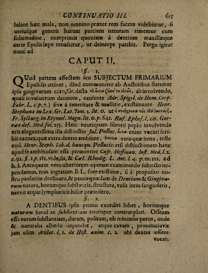 lulant h*c mala, non omnino pr*ter rem facere videbimur, fi utriufque generis harum parcinm naturam rimemur cutn folicitudine, cumprimis quoniam a dentium maxillarque carie Epulis faepe renafeitur, ut deinceps patebit. Pergo igitur nunc ad CAPUT II, rjf. r, QUod partem affeSam feu SUBJECTUM PRIMARIUM Epulidis attinet, illud communiter ab Auftoribus ftatuitur ipfa gingivarum caro,Gr.di<Sa ab involvendo, quali involucrum dentium, cen(ente Adr. Spigcl.de Hum.Corp. Fabr.L. c.p.j.) five a teneritate & mollitie, exiftimante Henr. Stephano in Lex. Gr. Lat. Torti, i. /it. O. ut i ™vlxov{r* w fto*l*s*M* Fr. Sylburg.inEtymoL MagnJit.O-p. 641. Ruf> Ephcf.l* ck. Gor- neodef. Med.fol.itf. Heic neutiquam filentii peplo involvenda erit clegantiffima illa diftm&io JuLPoUuc.^k»enim vteariferi- bitcarnessquae extra dentes ambiunt, vero qux intra , tefte eod. Henr. Steph. Lib.d, hanequ. Pollucis: etfi diftindbonem hanc apud fe ambitiofam efle pronuntiet Cafp. Hoffman. Infl. Med.l.i. c.92,. jf. i.jp. 181*vide,fis,& C<el. Rhodig. L> Ant. L4. p. m. m. ad h. I. Antequam vero ulteriorem operam examinando fubje&o im¬ pendamus, non ingratum B.L. foreexiftimo, fi a propofico no- ftro paulatim declinaro,& pauca quasdam de Dentium & Gingiva¬ rum natura, horumque fubftantia, ftru&ura, vafis item fanguiferis, nervis atque lymphaticis hifce praemifero. jf. z. A DENTIBUS ipfis primo exordiri lubet f horumque naturam fimul ac fubflantiam tantisper contemplari. Ofieam effe eorum fubftantiam, duram, politam, ob minimos poros, unde naturalis albedo dependet, atque cavam , pronunciavit jam olim Ari/lot. /, 1* de ffi(l. anim. c. a. ubi dentes offeos • n vocats V. )