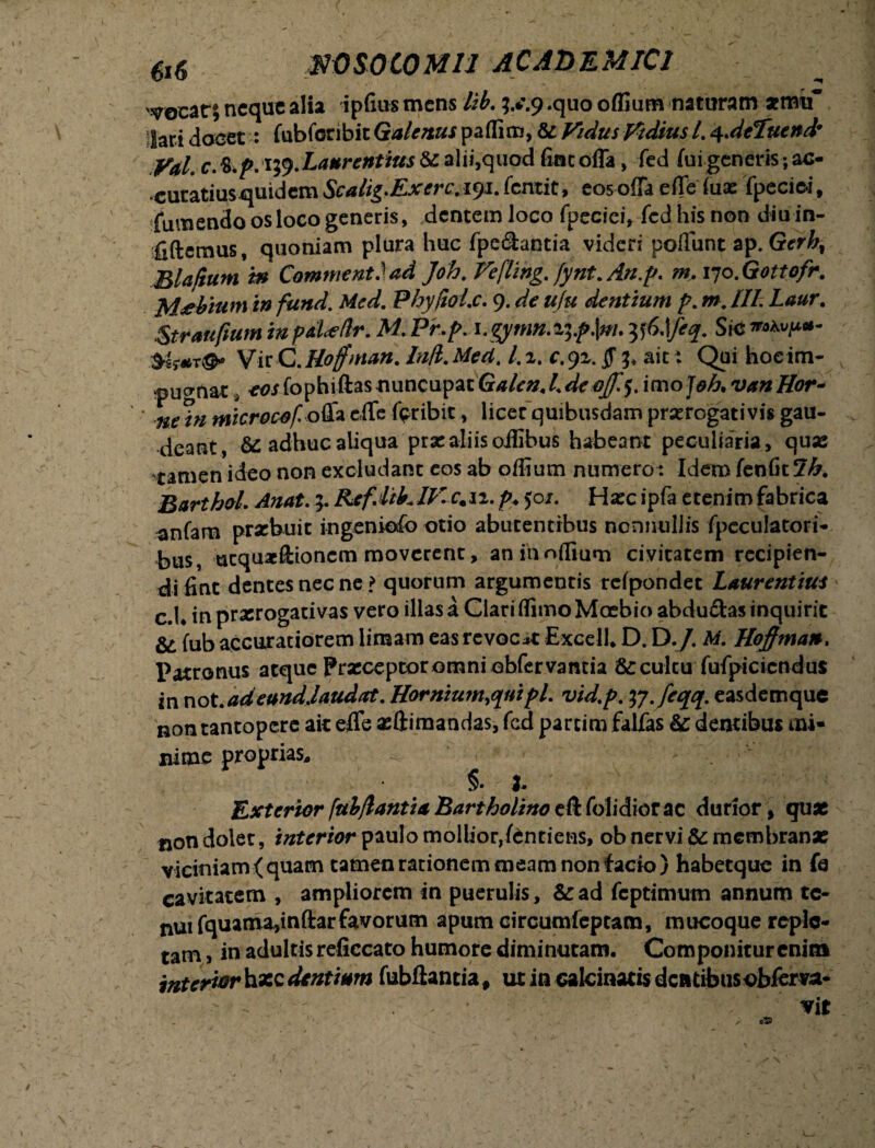 $0 SOLO MU ACADEMICI 'procat; neque alia ipfius mens lib. 9 .quo offium naturam *mif lari Joeet: fubfcribit Galenus paflim, & Fidus Fidius /. 4.deTuend• yal c.K.p.ity.Laurentius &alii,quod fine offa, fed fui generis ;ac- ‘Curatms^uidemScalig.Exerc.iyi.fentit, eosoffa effe iuae fpeciei, fumendo os loco generis, dentem loco fpecici, fed his non diu in- fiftemus, quoniam plura huc fpe&antia videri poffunt ap. Gerh, Bla/ium m Commeat.) ad Joh.Feflihg. fynt.An.p. m, lyo.Gottofr. M^bium in fund. Med. PhyfioLc. 9. de ufu dentium p. m„ III. Laur. Straufium inpd<ellr. M. Pr.p. \.gytnn.i%.p\m. y(>\feq. Sic **h»p*- VirC.Hojfnian. In/l.Med. /.2. c.92. jf 3* ait: Qui hoeim- tpugnat, cor fophiftas nuncupat G* A*#, Ldeoff.ienojoh, van Hor- microcof. offa effe fer ibit, licer quibusdam prorogativis gau- deant., &: adhuc aliqua prae aliis oiEbuS habeant peculiaria, quae tamen ideo non excludant eos ab offium numero : Idem fenfitJA. Barthol. Anat. 5. RefMFIKc.ii. p. 50/. Ha:c ipfa etenim fabrica anfam probuit ingeniofo otio abutentibus nonnullis fpeculatori- bus, ucquaeftioncm moverent, an iaoffiuoi civitatem recipien- difint dentes nec ne? quorum argumentis rcfpondet Laurentius c.U in praerogativas vero illas a Clari flimo Moebio abdu£tas inquirit & fub accuratiorem limam eas revocat Excell, D. D./. M. Hofiman* Patronus atque Prseceptoromniobfervantia Sccultu fufpicicndus innot.adeundjaudat. Hornium.quipl. vid.p. tf.feqq. easdemque non tantopere ait effe asftimandas, fcd parcim falfas &c demibus mi* nime proprias,, i ' §. b Exterior fulflantia Bartholino eft folidiorac durior \ quae non dolet, interior paulo mollior,fentiens, ob nervi Sc membranas viciniam (quam tamen rationem meam non facio) habetque in fe cavitatem , ampliorem in puerulis, &:ad fcptimutn annum tc- nui fquama,inftarfavorum apum circumfep tam, mucoque reple¬ tam, in adultis reficcato humore diminutam. Componitur enim interior hasc dentium fubffantia f ut in calcinatis dentibus obferva- vit