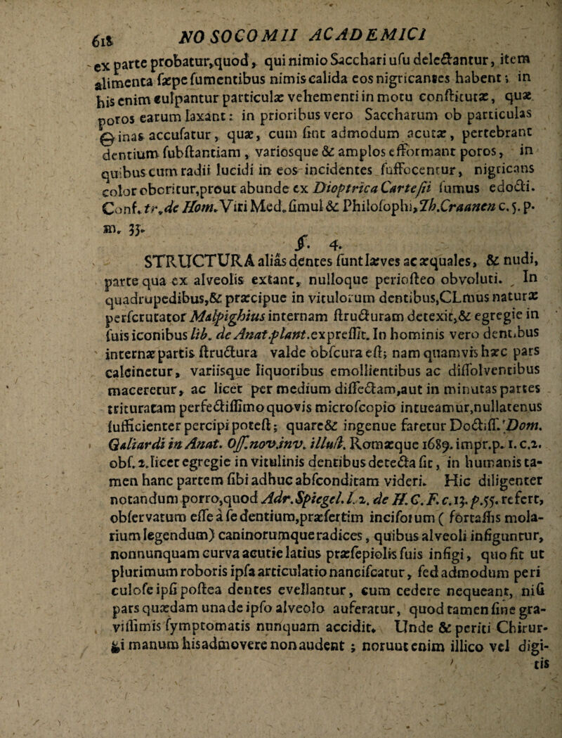 cx parte probatur.quod, qui nimio Sacchari ufudelc&antur, item alimenta fiepe (umentibus nimiscalida eos nigricantes habent-, in bis enim culpantur particula? vehementi in motu conftkuta?, quae poros earum laxant : in prioribus vero Saccharum c>b particulas 0inas accufatur, quae, cum fine admodum acuta:, pertebranc dentium fubftantiam , variosque & amplos effbrmant poros, in quibus cum radii lucidi in eos incidentes fuffecentur, nigricans color oboritur,prout abunde cx Dioptrka Cartefii {limus edodi. Conf* tr.de Ham*Viri Med.fimul &: Philofoph ^Ih.Craanen c, 5. p. air 33« /. 4. STRUCTURA alias dentes funtlarves ac aequales, &nudi, parte qua ex alveolis extant, nulloque periofteo obvoluti. _ In < quadrupedibus,#: praecipue in vitulorum dentibus,CLmusnaturx perferutator Mdlpighius internam flruduram detexit,# egregie in luis iconibus//£. de Anat flant. exprefUt.In hominis vero dentibus ' interna?partis ftrudura valde obfcura eft; nam quamvis harc pars calcinetur, variisque liquoribus emollientibus ac diflolventibus maceretur, ac licet per medium diffedam,aut in minutas partes trituratam perfediffimoquovis microfcopio intueamur,nullatenus {ufficienter percipi poteft; quare# ingenue faretur Do&itt/Doni. Qdiardi inAnat. Offinovjnv» illud. Romseque 1689. impr.p. 1. c.2. obf. 2 Jicet egregie in vitulinis dentibusdetedafic, in humanis ta¬ men hanc partem fibiadhuc abfeonditam videri. Hic diligenter notandum porro,quod Adr.SpicgcLL 2. de ff.C.F.c. 15./>.55. refert, obfervatum eflfe a fe dentium,prsefcrtlm incifoium( fortacis mola¬ rium legendum) caninorumque radices, quibus alveoli infiguntur, nonnunquam curva aeutie latius pradepielisfuis infigi , quo fit ut plurimum roboris ipfa articulatio naneifcarur, fed admodum peri culofeipfipoftea dentes evellantur, cum cedere nequeant, nifi pars qucedam unadeipfo alveolo auferatur, quod tamen fine gra- viffimis fymptomatis nunquam accidit* Unde & periti Chirur¬ gi manum hisadmovere non audent ; noruutenim illico vd digi-