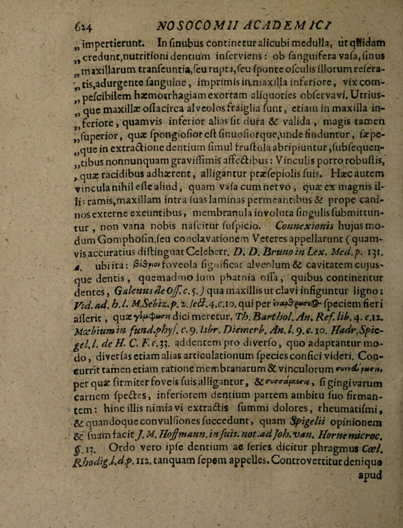 impertierunt. In finubus continetur alicubi medulla, utqBidam ^credun^nutritionidennum inferviens: ob fanguifera vafa,finu$ maxillarum tranfcuntiaffeu rupta, (eu fponte ofculis illorum relera- ' cis,adurgente fanguine, imprimisirvmaxillainferiore, vixeom- pcfcibiicm haemorrhagiam exortam aliquoties obfervavi.Utrius- que maxillas oflacirea alveolosfraiglia fune, etiam in maxilla in¬ feriore, quamvis inferior alias fit dura &-valida , magis tamen „fupcrior, quas fpongiofioreft finuofiorquejiinde finduntur, faspe- 9>que in extradione dentium fimul truftulaabripiuntur fftibfequen- ^tibus nonnunquamgraviffmisaffedibus: Vinculis porro robuftis, ^quaeracidibusadhasrent, alligantur praffepiolis fuis. Hsecautem vincula nihil efle aliud, quam vafa cum nervo, quas ex magnis il¬ iis ramis,maxillam intra fuaslaminas permeantibus & prope cani¬ nos externe exeuntibus, membranula involuta fingulis fubmitturt- tur , non vana nobis nafeitur fufpicio. Connexionis hujus mo¬ dum Gomphofin.fcu corsclavationem Veteres appellarunt (quam- visaccuratius diftinguatCeleberr. D♦ D.BrunoinLex. Med.p. 131. 4, ubi ita: /3o3-f<ov foveola figmficat'alveolum & cavitatem cujus- que dentis, quemadmodum phatnia offa, quibus continentur dentes, Galenus deQjf.c. 5.) qua maxillis ut clavi infiguntur ligno; Vid. ad. h. /. MjScbiz.p. xJe&.^cWQ. qui per fpeciem fieri aflerit, quae dici meretur, Th. Barthol. An< Ref lib. 4. c.n. Mcebmm in fund.phyi c. 9. Isbr. Diemcrb. An. /. 9. c. 10. Hadr.Spic- geUL deH' C. Ec.tf. addentem pro diverfo, quo adaptantur mo¬ do, diverfas etiam alias articulationum fpecies confici videri. Con- - currit tamen etiam ratione membranarum & vinculorum ™vv<jCfo»*iu per quas firmiter foveis fuis alligantur, &rvr<rap,Qris, fi gingivarum carnem fpedes, inferiorem dentium partem ambitu (uo firman¬ tem: hinc illis nimia vi extradis fummi dolores, rheumatifmi, V& quandoque convulfionesfucccdunt, quam Spigelii opinionem & fuam facit J. Af. Hoflmann. infuis. not.adJoL van. Hornemicroc. ^15, Ordo vero ipfe dentium ac feries dicitur phragmus Ccel. RhodigXdf. 112. tanquam fepem appelles. Concrovertitur denique apud