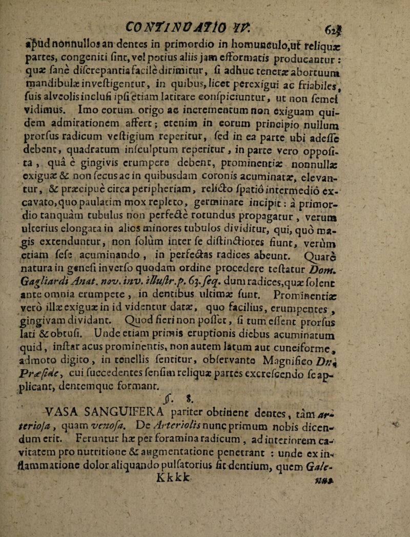 CONTlNOAftO m afud nonnullos an dentes in primordio in liorn maculo,u£ feliqux partes, congeniti fine, vo! potius aliis jam efformatis producantur : qua: fane diTcrepantiafaciledirimirur, fi adhuc tener# abortuum tpandibutainveftigentur, in quibus, licet perexigui ac friabiles fuis alvcolisinclufi ipfi etiam latitare eonfpicmntur, ut non femci vidimus. Imo eorutrv origo ac incrementum non exiguam qui¬ dem admirationem affert; etenim in eorum principio nullum prorfus radicum veftigium reperitur, fed in ea parte ubi addle debent, quadratum infculptum reperitur, in parte vero oppofi- ta , qua e gingivis erumpere debent, prominentias nonnulke exiguae &: nonfecusacin quibusdam coronis acuminat#, elevan¬ tur, & pr#eipue circa peripheriam, relido fpatiointermedio ex¬ cavato,quo paulacim mox repleto, germinare incipit: a primor¬ dio tanquam tubulus non perfede rotundus propagatur , verum ulterius elongaca in alios minores tubulos dividitur, qui, quo ma¬ gis extenduntur, non folum inter fe diftindiores fiunt, verum etiam fefe acuminando , in jperfedas radices abeunt. Quare natura in g«nefi in verfo quodam ordine procedere teftacur Dom. Gagliardi An at. nov. tnv. iUuflr.p. dum radices,quse folent ante omnia erumpete , in dentibus ukimse funt. Prominenti# vero illxexiguxin id videntur dat#, quo facilius, erumpentes , gingivam dividant. Quod fieri non pollet, fi tum effent prorfus lati &:obtufi. Unde etiam primis eruptionis diebus acuminatum quid, inftar acus prominentis, non autem latum aut cuneiforme* admoto digito, in tenellis fentitur, obfervante Magnifico Dn\ Pnefide, cui fuccedentes fenfim reliqua: partes excrdcejndo feap- plicanr, dentemque formant. \ ' ' ' /. 1 \ • ^ VASA SANGUIFERA pariter obtident dentes, tamar* terioja, quam venofa. De Arteriolis nunc primum nobis diceti- dum erit. Feruntur h# per foramina radicum , ad interiorem ca¬ vitatem pro numtione &: awgmentatione penetrant : unde ex in* flatvmutione dolor aliquando pulfatorius fic dentium, quem Gale- Kkkk -