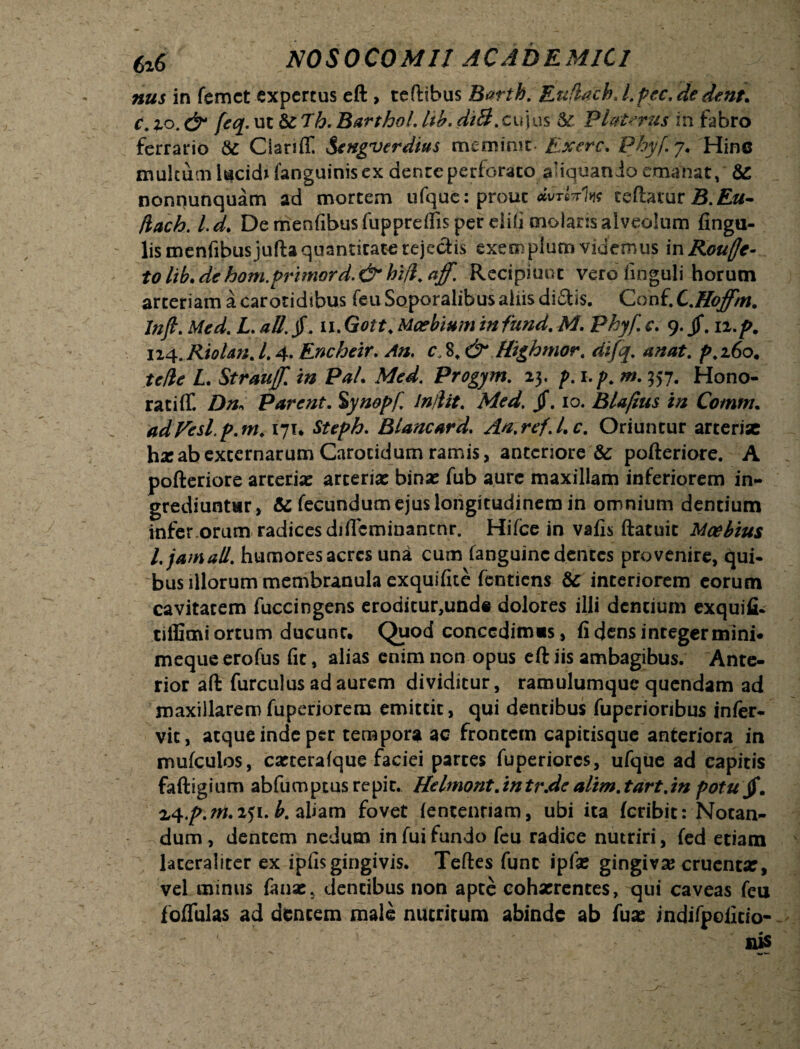 nus in femct expertus eft , teftibus Barth. EufUch J. pec. de dent, c. io. & feq. uc &Tb- Barthol. tib. dii5?. cujus PluUrus in fabro ferrario & Ciariff Sengverdius meminit. Exerc. Pbyfy. Hinc multum lucidi fanguinis ex dente perforato aliquando emanat, &: nonnunquam ad mortem ufque: prout *vtMk teftatur B. Eu- jiach. Id. Demenfibusfupprdfisper diti molaris alveolum lingu¬ lis menfibusjufta quantitate rejechs exemplum videmus mRouffe- tolibMehom.primord.&hi/l.aff. Recipiunt vero iinguli horum arteriam a carotidibus feu Soporalibus aliis di£Us. Conf. L.Hoffm. Inft. Med. L ali. jf. ii. Gott. Maebium in fund. M. Phyf c. 9. jf. 12,p. 124.Riolan. L 4. Encbeir. c. 8t & Highmor. difq. anat. ^>.260. I. Strautf. in Pal. Med. Progym. 23, />. j./\ 357. Hono¬ rati (T. /)/&> Parent. Synopf. Indit. Med. jf. 10. Blafius in Cotnm. adVesl.p.m. 171* Steph. Blancard. An.ref.Uc. Oriuntur arterise hxab externarum Carotidum ramis, anteriore & pofteriore. A pofteriore arcerix arteria: binae fub aure maxillam inferiorem in¬ grediuntur, & fecundum ejus longitudinem in omnium dentium infer orum radices dilTcminantnr. Hilce in vafis ftatuit Moebius l. jam ali. humores acres una cum fanguinc dentes provenire, qui¬ bus illorum membranula exquifite fentiens & interiorem eorum cavitatem fuccingens eroditur,unde dolores illi dentium exquifi- tiffimi ortum ducunt. Quod concedimcs, fi dens integer mini* mequeerofus fit, alias enim non opus eft iis ambagibus. Ante¬ rior aft furculus ad aurem dividitur, ramulumque quendam ad maxillaremfuperiorera emittit, qui dentibus fuperioribus inler- vit, atque inde per tempora ac frontem capitisque anteriora in mufculos, cxteralque faciei partes fuperiores, ufque ad eapitis faftigium abfum peus repit. Helmont. in tr.de alim. tart.in potu jf. %<\.p.m. 251. b. aliam fovet (ententiam, ubi ita feribit: Notan¬ dum , dentem nedum in fui fundo feu radice nutriri, fed etiam laceraliter ex ipfis gingivis. Teftes fune ipfx gingiva? cruenta:, vel minus faux, dentibus non apte cohxrentes, qui caveas feu foflfulas ad dentem male nutritum abinde ab fux indifpofitio- nis