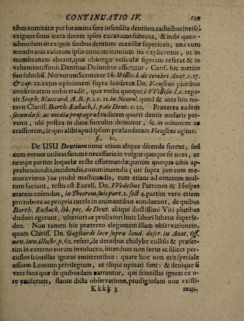 tibuscomitatae per foramina fere infenfilia dentium radicibus incidi exiguos finus intra dentes ipfos excavatosdubeant, & inibi queo - ad-modumin-exiguis finibus dentium maxilla: fuperioris, una cum membranis vaforumipfasconcoBficantium ita explicentur r ut in membranam abeant,qua: oblonga: veficula: figuram referat &: in vehementjffimisDcntjucn Doloribus afficiatur: Conf. hic merito fuo fubtiliC NdrvorumScrutator 7h. JHttis. L de cerebri Anat ,c aj,. &cap. 22.cujus opinionem fupra laudatus Dn, Vuuffins pluribus confirmatam nobis eradit, quas verba quoque e WiBifto /.c. repe¬ tit Steph, Blancard. A. R.p.h c. 11.m Neuro/. quod dc ante hos no¬ tavit Clari lf. Barth. EuftachJ .p.de Dem, c. xj. Prascerea eadem ^fecundarfc. ac mediapropago-ad radicem quarti dentis molaris per¬ venit , ubi poftea in duos furculos dirimitur , fc. in minorem ac crafliorenvJe quo alibi apud ipfum pndaudacum Vieujfem agitur. jf. 10, De LTSIi DentiumnmiG etiam aliquadicenda forent, fcd cura eorum utilitas fimimenecefiaria in vulgus quoque fit nota , uc nempe partim loquelas re&e efformanda:,partim quoque cibis ap- prehendendiSyincidendiSjComminuendis ( uti fupra jam cura me¬ moravimus )ae probe mafticaadis, tum etiam ad ornatum mul¬ tum faciunt, teftiseft Excell. Dn, VFedelius Patronus &: Hofpes aetatem colendus > in Theorem.Juhpart. i.feB q.partim vero etiam pro robore ac propria tutela in animantibus conducunt, de quibus Barth. Euflachjih.pec. de Dent. aliiqui do&iffimi Viri pluribus dudum egerunt, ulteriori ac prolixiori huic labori Jubens fuperfe- deo. Non tamen hic praetereo elegantem illam obfervationem* quam Glariff. Dn. Gagliardi loco fupra laud. defer, in Anat, Offl nov. mv.illufir.p. 62. refert^de dentibus chalybe collifis $c prajfer- tim in externo eorum involucro, interdum non fecus ac filices per- cuffosfcintillas igneas emittentibus: quare hoc non eritfpecialc offium Leonum privilegium, ut aliqui opinati funt: & denique fi vera fune quae de quibusdam •arrantur, qui fcintilias igneas ex o- *ee«iiferunt> flante dicta obfervationc,prodigiofum non exifti- Kkkjc j raaji*