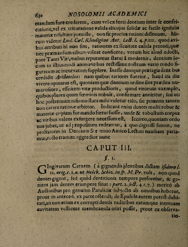 mandum fore crederem, cum vel ex forti dentium inter fe confri¬ catione,vel ex trituratione validaalicujus folidx ac facile ignihilis materi* refultare potiufle, non fit prortus rationi diffonum. Mi- rum videtur Lud. C<el. Khodigino Ant, Lc8.4 4./UII. quod avi¬ bus attributi hi non fint, rationem exficcitatc calida petenti,quae nec prrmanfumcibum valeat conficere; verum hic aliud edo<3i, pice Tanti Vir;,melius reputamus ftatui i modernis, dentium lo¬ cum in iftiusmodi animantibus re&iffimeroftrurn vario modo fi¬ guratum ac incurvatum fupplere. InefTc denique prxiagia dent bus credidit Arifotelesz nam quibus rariores fuerint , haud ita diu vivere opinatus cft, quoniam quse dentium ordine fint prxdira nu- merofiore, effeitem vitae produ&ioris, quod virorum exemplo, quibusplures quam foeminis tribuit, confirmare annititur; (ed uti hoc poftrcmum infirmo ftare mihi videtur talo, fic primum tamen non carere ratione arbitror. Indicant enim dentes multi robur & materi* copiam formando foetui fuifle, undeSc robuftum corpus ac viribus valens exfurgere neceflum eft* Iccirco,quoniam ordo nosjubec,ut ad^ropofitum redeamus, a quodigrefli fumus, nc prolixiores in Dentium Ser Atinio Amico Ledon naufeam paria¬ mus,redo tramite aggredior nunc CAPUT IiL jf. i. gingivarum Carnem ( a gignendis jdentibus didam lfidorol. Vj u, orig.c. i.a> ut Melch. Sebi&.infp. M. Pr. vult, non quod dentes gignat, (ed quod dentitionis tempore perforetur, &c ge¬ nitos jam dentes erumpere finat: part.i.feS. 4 .c.j. ) meritd ab Audoribus pro genuino Paruiidis fubjedo ab omnibus habetur, prout inantececi. ex parte oftendi; de Epulide aurem poteftdubi- tari,an non etiam ex corrupti dentis radicibus earumque internam cavitatem veftience membranula oriri poffit, prout exobferva- tio-