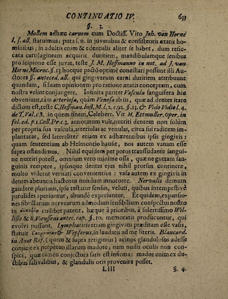 $• %• __ MoJIejn adhrec carnem cum Do&iiT Viro Joh. Van TJorni l, f. att. ftatuimus; puta f. n, in juvenibus Se eonfiftencis «tatis ho¬ minibus ; in adultis enim Se edentulis aliter fc habet, dum refie- cata cartilagineam acquirit duritiem, mandibulamque (enibus pro fcipione efle juvat, tefte J. M. Hoffmanno in not. ad /. vati HorneMicroc.§ x^Xxocopz pado optime conciliari poflunt ilii Au- dorts§. antcccd.all. qui gingivarum earai duritiem attribuunc quandam, fi fuam opinionem pro ratione «tatis conceptam, cum noftra velint conjungere. Infinita pariter Vafcula fanguifera hio obveniunt,tam arterio/a, quam Fenofaabus, quasad dentes icaro didum etefte C.Hoffman.ln(},M.1,2. r.92. jf.i;. &1 Fido Vidiol.4. de7*.Val.c.8. in quem finem,Coleberr. Vir M% Ett mulier.Oper. in fol.ed, px.C0ll.Pr c4. annotatum vult,nutriri dentetn non folutn per propria fua vafcula,arteriolas ac venulas, circa fui radicem im¬ plantatas, fcd latcreliter etiam ex adherentibus ipfis gingivis: quam fententiam ab Hclmontio haufit, nos autem vanam e(Te fupra oftendimus. Nihil equidem per poros tranfludante (angui¬ ne nutriri poteft, omnium vero minime offa , quas ne guttam faa* guinis recipere, ipfosque dentes ejus nihil prorfus continere, multo videtur veritati convenientius : vafa autem cx gingivis in dentes abeuntia ha&enus nondum innotuere. Nervulis demum gaudere plurimis, ipfe teftacur fenfus, vcluti, quibus intempeftive parulides aperiuntur, abunde experiuntur, Et quidem,expanfio- nes fibrillarum nervearum admodumfenfibilium conlpeduinoftro in «Mo&v cuilibet patent , ha^que a prioribus, a folertiiiimo 2^/- li(io Scli.VieuJfcnsantec.caj>. jf.10. memoratis producuntur, qui evolvi poffunt. Lymphaticis etiam gingivam prarditam die vafis, ftatuit \*T0i*#r*T<& Wepfcrus>\vi laudatis ad me literis. Blancard. itiAmt Ref i quem & fupra tetigimus) acinos glandulofos adefte conjicit ex perpetuo illarum madore; nam nudis oculis non con- fpici, qua: tamen conjedura fatis eft infirma: mador enim ex du- dibus falivalibus, Sc glandulis oris provenire poflec. LUI §. 4-