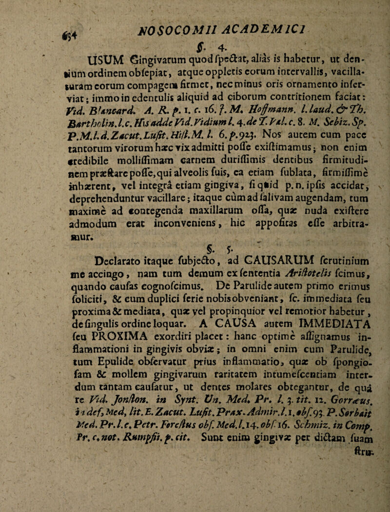 MS0C0M11 ACADEMICI $° 4» USUM Gingivarum quod fpe&at, alias is habetur, ut den- *ium ordinem obfepiat, atque oppletis eorum intervallis, vacilla¬ turam eorum compagem firmet, necminus oris ornamento infer- viat; immo in edentulis aliquid ad ciborum contritionem faciat: Vid. B’anear d* A,. R. p. i. c. 16. f. M♦ Hoffmann. l.laud.&Th. Bartholm. Lc. His adde Vtd.Vidmm /. 4.de 7*. FaL c. 8. M. Sebiz. Sp. P.MJ.d.Zacut.LufitMi/t.M. I 6./>.91?. Nos autem cum pacc tantorum virorum hate vix admitti pofle exiftimamus; non enim credibile molliflimam carnem durifllmis dentibus firmitudi- nem prasftarc pofle, qui alveolis fuis, ea etiam fublata, firmiflime inhaerent, vet integra etiam gingiva, fi quid p.n. ipfis accidat, deprehenduntur vacillare; itaque cumadfelivam augendam, tum maxime ad contegenda maxillarum ofla, qua: nuda exiftere admodum erat inconveniens, hic appoficas cfle arbitra¬ mur. ; * „/C §. ?• Declarato itaque fubje&o, ad CAUSARUM ferutinium me accingo, nam tum demum ex lententia Artdotelis fcimus, quando caufas eognofeimus. De Parulide autem primo erimus foliciti, & cum duplici ferie nobis obveniant, fc. immediata feu proxima & mediata, quae vel propinquior vel remotior habetur , de fingulis ordine loquar. A CAUSA autem IMMEDIATA feu PROXIMA exordiri placet : hanc optime affignamus in* flammationi in gingivis obvia:; in omni enim cum Parulide, tum Epulide obfcrvatur prius inflammatio, qua: ob fpongio- fam & mollem gingivarum raritatem intumefeentiam inter, dum tantam eaufacur, ut demes molares obtegantur, dc qua re Tdd. Jonfron. in Synt. Un. Med* Pr. L 3. tit. 12. Gorr<eus. i idef9Med, lit.E.Zacut. Lufit.Prax. Admir.l.i,ebf.%. P.Serbait Med» Pr. /. r. Pctr. Fer edus obf. Med. 1.14. obT 16. Schmiz„ in Comp. Pr. c.not. Ruinpfii.p.cit. Sunt enim gingiva: per di&am fiiam c ftriii