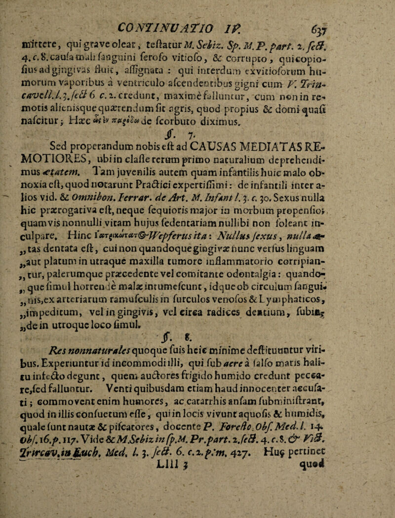 mincte, qui grave olear, teftacur Mt Sebiz. $f>. M. P. p#rt\ 4.c.fc.caufamalifaugnini ferofo vitiofo, &: corrupto, quicopio- fius ad gingivas fluit, affignata : qui interdum exvidoformn hu¬ morum vaporibus a ventriculo afcendentibus gigni7cum V. Trtn~ caveli.LiJctt 6 r.i.credunt, maxime falluntur, cum non in re¬ motis alienisque quaerendum fit agris, quod propius &£ domi quafi nafcitur Ha?c ar^aewjc fcorbuto diximus. - L ' jf- 7- Sed properandum nobis eft ad CAUSAS MEDIATAS RE¬ MOTIORES, ubi in clafle rerum primo naturalium deprehendi¬ mus tftAtcm. Tam juvenilis autem quam infantilis huic malo ob¬ noxia eft, quod notarunt Pra&ici expertifiimi: de infantili inter a- lios vid. & Omnibon. Icrrar. de Art. M. Inftnt /. 5. c 50, Sexus nulla hic praerogativa eft, neque fequiorismajor in morbum prepcnlior, quamvis nonnulli vitam hujus fedentariam nullibi non foleant in¬ culpare, Hinc iKT^wat&Wepferusita-. Nullus, Jexus, nullae 3,tas dentata cft, cui non quandoquegingivx nunc verius linguam ^auc piatum in utraque maxilla tumore inflammatorio corripian- „ tur, palerumque praecedente vel comitante odontalgia: quando*^ f) quefimul horrende malae imumefeunt, idqueob circulum fanguu „m$,ex arteriarum ramufculism furculos venofos&Lyaiphaticos, „impeditum, vel in gingivis, vel circa radices dentium, fubi% „de in utroque loco iimul. jf. t. Res nonnaturales quoque fuis heie minime dcftitutmtur viri¬ bus. Experiuntur id incommodiilli, qui fuhaerei falfo mans hali¬ tu inf edo degunt , quem audlores frigidohumido credunt pecca¬ re,fcd falluntur. Venti quibusdam etiam haud innocenter accufa- ti; commovent enim humores, ac catarrhis anfam fubminiftranr, quod in illis confuetum efle, qui in locis vivunt aquofis & h umidis, qualefuntnautae&pifcatore$, docente P. Forefle.Obf.Med.L 14* Obf. 16.p. 117. Vide ScM.Sebizm fp.M. Pr.part. ije3.4. r.$. & Vt3* TrircavjnJLuch, Mcd% L l.fell- 6. c.x.p:m% 427. H119 pertinet ^ Lilii qu®*T /