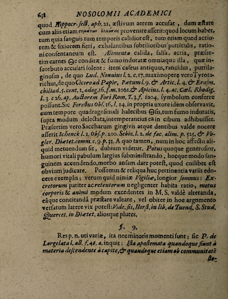 quod 1Fippocr<fc8. aph. %u xftivum acrem accufat , dutnaeftate cum aliis etiam coj**tu9 pro venire aflerir:quod locum habet, tum quia fanguis tum temporis calidior eft, tum eciam quod aerio* rem & fixiorem fieri, exhalantibus fubtilioribusparciculis, ratio- niconfcntaneum eft. Alimenta calida, falfa. acria, prxfer- timcarnes @econditx&: fumoinduratxomniaque illa , quxin- fcorbutoaccufari(olent: item cafcusantiquus,rancidus, putrila- ginofus, dc quo Lud. Nonnius l. 2. c.i7.maximopcr$ veroTyrora- richus,de quo Cicero ad Papir> V<etum L 9. & Artic. /. 4. & Erajm. chiliad. $. cent. 1* adag.iG.f.m. 1061.& Apicius. L 4. ac. Ccel. Rhodig. /, 5. ciO.ap. Au 3 orem ForiRom.T.^.f. 1004. fymbolum conferre ppflunt.Sic For edus Obf. 16♦ 1.14. in propria uxore idem obfervavit, cum tempore quadragefimali halecibus ©fis,tum fumo induratis, fupra modum dele&ata,intemperantiu$eain cibum adhibuiflet. Prxfertim vcroSaccharum gingivis atque dentibus valde nocere afferic Schenck L 1. Obfp. zoo, Sebiz.L 2. de fac. alim. p. 52 & Vo- gler. Dfctet.comm.c.g.p.tf. A quo tamen, ,numin hoc affedu ali¬ quid metuendum fit, dubium videtur. quoque generofior, humori vitali pabulum largius fubminiftrando, hocque modo fan- guinem accendendo,morbo anfam dare poteft, quod cuilibet eft obvium judicare. PofTemus & reliqua huc pertinentia variis edo¬ cere exemplis •, verum quid nimix Vigili<e> longior fomnus: Ex¬ cretorum pariterncrctentorum negligenter habita ratio, motus corporisSc animi modum excedentes in M,S. valde alteranda, eaque concitanda prxftare valeant, vej obiter in hoc argumento verfatum latere vix poteftfis, Horfl,in lib. de Tuend. & Stud, (^uercct, in Ductet, aiiosque plurcs, f 9- Rcsp.n. uti varix, ita necrhinorismomentifunt; fic P. de Largelata L ali. f<{6. a, inquit; Ifla apo/lemata quandoque fiant a materia de frendente a capitequandoque etiam ob communitate