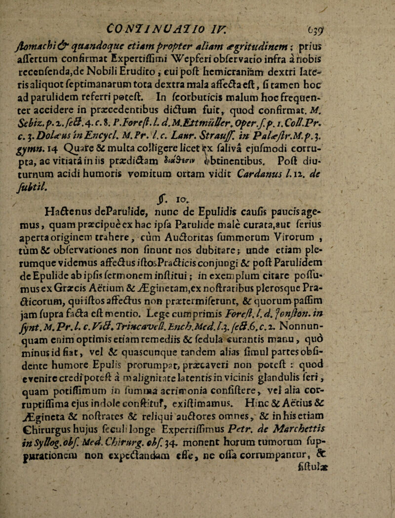 Jlomachi & quandoque etiam propter aliam aegritudinem % prius aflcrtum confirmat Expertiffimi Wcpferi obfcrvacio infra a nobis reccnfcnda,de Nobili Erudito * cui poft hemicraniam dextri late¬ ris aliquot feptimanarum tota dextra mala afleffaeft, fi tamen hoc ad parulidem referri peteft. In fcorbuticis malum hoc frequen¬ ter accidere in prarcedentibus di&um fuir, quod confirmat. M. Sebiz.p. x.feB.q. c. 8. P, lore (i. L d. M.Eit mulier. Oper.f p\ /. Coll.Pr, c. i-DoLeus inEncycl. M.Pr. l.c. Lanr. Straujf. in Pal<eJh\M.p gymn. 14 Quare & multa coifigcrc licet lex faliva cjufmodi corru¬ pta, ac vitiata in iis prsedi&am Obtinentibus. Poft diu¬ turnum acidi humoris vomitum ortam vidit Cardanus l.u. de fubtil. Jf. 10. s Haftenus deParulidc, nunc de Epulidis caulis paucis age¬ mus, quam prsecipue ex hac ipfa Parulide male curata,aut ferius aperta originem trahere, cum Au&oritas fummorum Virorum , tum&t oblervationes non finunt nos dubitare? unde etiam ple¬ rumque videmus affe&us iftosPra&icis conjungi Se poft Parulidem deEpulideabipfislcrmoneminflitui; in exemplum citare poflu* mus ex Grarcis Aetium Se iEginetam,ex noftraribus plerosque Pra- fticorum, quiiftosaffedus non prartermiferunt, Se quorum paflim jam lupra fa&a eft mentio. Lege cum primis Forefl. I. d. fonjlon. in fynt.M.Pr.l. c. ViB* Triwcavtfl.Ench.Med.1%.(e$.6,c,2. Nonnun- quam enim optimisetiamremediis Se fedula curantis manu, qud minusidfiat, vel Se quascunque tandem alias fimul partes obli¬ dente humore Epulis prorumpat, prxeaveri non poteft r quod evenire credi poteft a malignitatelatentisin vicinis glandulis feri, quam potiffimum in iumma acrimonia confidere> vel alia cor- ruptiflima ejus indole conftituf, exiftimamus. Hinc &: Aerius Se JEgincta Se noftrates Sc reliqui au&otes omnes* & in his etiam Chirurgus hujus fecul? longe Experriftrmus Petr. de Marchettis inSyBog.obf. MedXhirnrg.ohf.^ monent horum tumorum fup- pjurationciu non expedandam effe, ne olla corrumpantur, St ■ , fiftulat /