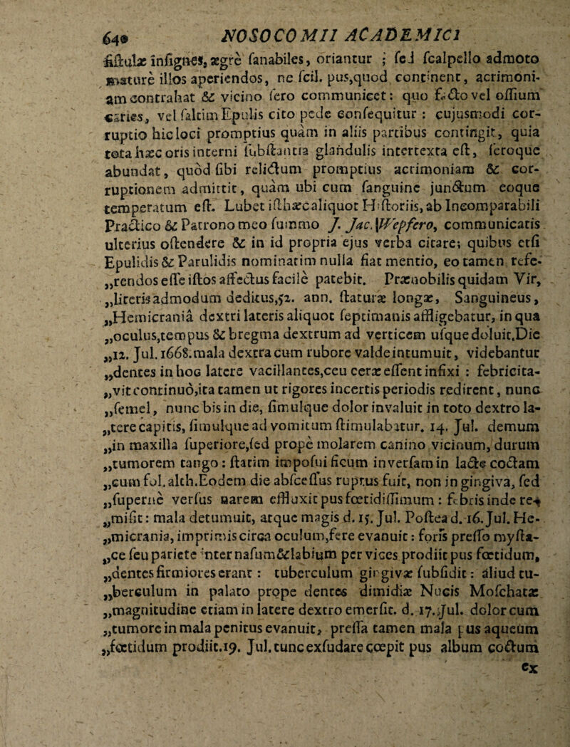 iiftuLe infignes, aegre fanabiles, oriantur j feJ fcalpdlo admoto mature il!os aperiendos, ne fcil. pus,quod continent, acrimoni- amcontrahat 6c vicino fero communicet: quo k&ovel offium vel faltitriEpulis cito pede eonfequitur: cujusmodi cor¬ ruptio hic loci promptius quam in aliis partibus contingit, quia touhxc oris interni fubftatuia glandulis intertexta eft, feroque abundat, quod fibi relidum promptius acrimoniam cor¬ ruptionem admittit, quam ubi cum fanguine jun&nm eoque temperatum eft. LubetifLharcaliquorH;ftoriis,abIneomparabili Pradico U Patrono meo fumtri.o /. Jac. \Wepfero> communicatis ulterius offendere &; in id propria ejus verba citare; quibus ctfi Epulidis&: Parulidis nominarim nulla fiat mentio, eo tamen refe- «rendoseffeiftosaffcdus facile patebit. Pracnobilisquidam Vir, «liremadmodum deditus,>2. ann. ftaturae longx. Sanguineus, «Hemicrania dextri lateris aliquot feprimanis affligebatur, in qua «oculus,tempus bregma dextrum ad verticem ufquedoluit.Die «n. Jul.i66S.mala dextra cum rubore valdeintumuit, videbantur «dentes in hoG latere vacillantes,ceu cera: effent infixi : febricita- jjVitcontinuddta tamen ut rigores incertis periodis redirent, nunG «femel, nunc bis in die, fimulque dolor invaluit in toto dextro la- «terecapitis, fimulque ad vomicum ftirnulabatur, 14. Jul. demum «in maxilla fuperiore,{ed prope molarem canino vicinum, durum «tumorem tango: ftacim impofuificum inverfamin lade codam «cum fol.alch.Eodem die abfceflus ruptus fuit, non in gingiva, fed «fuperne verfus aarern effluxit pus foetidiftimum : febris inde re*» «mifit: mala detumuit, atque magis d. i>. Jul. Poftea d. 16. Jul. He- «micrania, imprimiscirca oculum,fere evanuit: fons preffo myfta- «ce feu pariete mter nafum&tebium per vices prodiit pus foetidum, «dentes firmiores erant: tuberculum gingiva: (ubfidic: aliud tu- «berculum in palato prope dentes dimidia: Nucis Mofchatas «magnitudine etiam in latere dextro emerfit. d. 17. Jul. dolor cum «tumore in mala penitus evanuit, preiffa tamen mala fusaqueum «foetidum prodiit.19. Jul. tunc exfudare coepit pus album codum