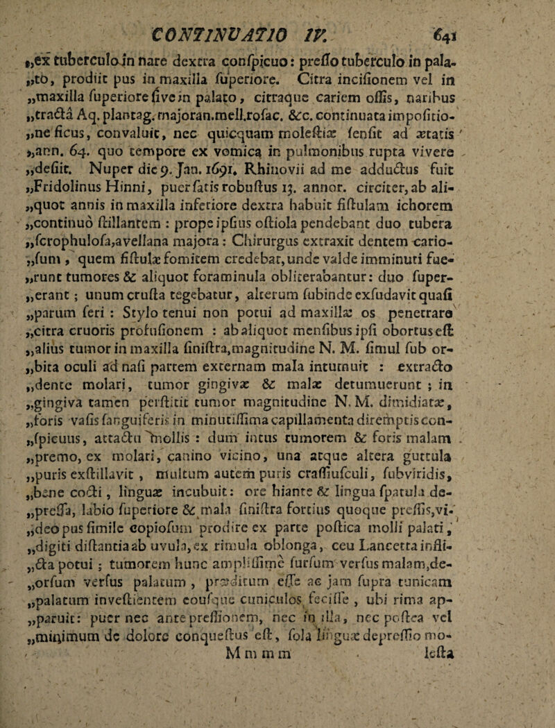 t,ex ttibcrculoin nare dextra confpicuo: preflo tuberculo in pala¬ nto, prodiit pus in maxilla fuperiore. Citra incifionem vel in «maxilla fuperiore fi ve in palato, citraque cariem offis, naribus «tra&a Aq. plancag, fnajoran.raell.rofac. &:c. continuataimpofitio- «ne ficus, convaluit, nec quicquam rnoleftia: fenfit aditatis' >>ann. 64. quo tempore ex vomica in pulmonibus rupta vivere «defiit. Nuper die 9, Jan. 1691* Rbinovii ad me addudus fuit «Fridolinus Hinni, puer fatis robuftus ij. annor. circitcr,ab ali- «quot annis in maxilla inferiore dextra habuit fifiulam ichorem «continuo Pallantem : propeipGus oftiola pendebant duo tubera „fcrophu!ofa,avellana majora: Chirurgus extraxit dentem cario- «fum , quem fi fluta fomitem credebat, unde valde imminuti fuc¬ arunt tumores &: aliquot foraminula obliterabantur: duo fuper- «erant; unumcrufla tegebatur, alterum fubindeexfudavitquafi «parum feri : Stylo tenui non potui ad maxilla: os penetraro «cirra cruoris prohifionem : abaliquot menfibusipfi obortusefl «alius tumor in maxilla finift^magmtudine N. M. fimul fub or- «bita oculi ad nafi partem externam mala intumuit : extra&o «dente molari, tumor gingiva: &: mala: detumuerunt ; in «gingiva tamen perftitit tumor magnitudine N.M. dimidiatae, «foris vafis (anguiferis in minuii/Ema capillamenta diremptis Con- «fpieuus, atta&ii ^nollis : dum incus tumorem &: foris malam * «premo, ex molari, canino vicino, una aeque altera guttula «puris exftillavit , multum autem puris crafliufculi, fubvlridis, «bene co£ti, lingua: incubuit: ore hiante lingua fpatula de- «prefia, labio fuperiore &: mala finiftra fortius quoque preffis,vi-' «deopusfimile copiofum prodire ex parte poftica molli palati, «digiti diftantiaab uvula,ex rimula oblonga, ceu Lancettainfli- «da potui; tumorem hunc ampliffime furfumverfus malam,de- «orfum verfus palatum , proditum e/Te ac jam fupra tunicam «palatum inveftientem eoufque cuniculos feciffe , ubi rima ap- «paruit: puer nec ante preflio nem, hec io dia, nec pcftea vei «muvmum de dolore conqueftus eft, fola lingua: depreflio mo* / . ^ M m m m • kfla 1