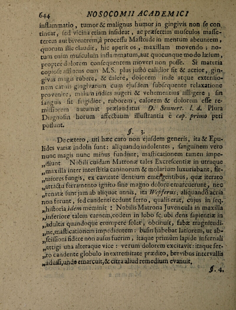 \ / inflammatio, tumor Sc malignus humor in gingivis non fecori tineat, (ed vidiha etiam infideac, acprxfertim mufculos maffe- terem autbiventrcm.a procetfii Maftoidein mentum abeuntem, quorum ille claudit, hic aperit os , maxillam movendo ; no* tum enim tnufculuhi inflammatum,auc quocunque modo Iasium , propter dolorem confequenrem mioveri non pofie. Si materia copiofsaffluens cum M.S. plus juftd calidior fit & acrior, gin¬ givas ungts rubere, & calere, cioiorem inde atque extenlio- nem canis gingivarum cum ejufdem fubfequente relaxatione provenire, malum itidies augeri & vehementius'affligere ; fin fanguis fit frigidior , ruborem , calorem & doiorein efle re* tniifiorem autumat praeiaudatus D. Sennert. I. d. Plura Dmnolin horum - affedluum illufirantia e caf. primo peti poliunt. / Jf. ?. De extero, uti hxc caro non ejufdem generis, ita& Epu- lides varix indolis funt: aliquandomdolentcs , fanguinern vero nunc mams nunc minus fundunt, mafticationem tamen impe¬ diunt Nobili cuidam Matronx tales Excrefcentix in utraque ’ maxilla inter interftitia caninorum U molarium luxuriabant, fir- 9 uiioresfungis, ex cavitate dentium emerentibus, qua: iterato 5 atta&u ferramento ignito fine magno dolore emarcuerunt, nec renatx funt jam ab aliquot annis, ita Wcpfcrus; aliquando acria non ferunt, fed candenti cedunt ferro, qualiserac, cujus in feq. „hifioria idem meminit : Nobilis Matrona Juvencula in maxilla „infcriore talem carnem,eodem in lobo fc* ubi dens fapientixin adultis quandoque erumpere fblety obtinuit, faba: magnitudi- ne,mafticationem impedientem: bafin habebat latiorem, ut ab- fciffioni fidere non aufus fuerim, itaque primum lapide infernali „stcigi una alteraque vice : verum dolorem excitavit : itaque fer- - 5,ro candente globulo in extremitate praedito, brevibus intervallis wadufli,undo emarcuit^ citra aliud remedium evanuit, \ ;  ? ■ Jf.4. _/