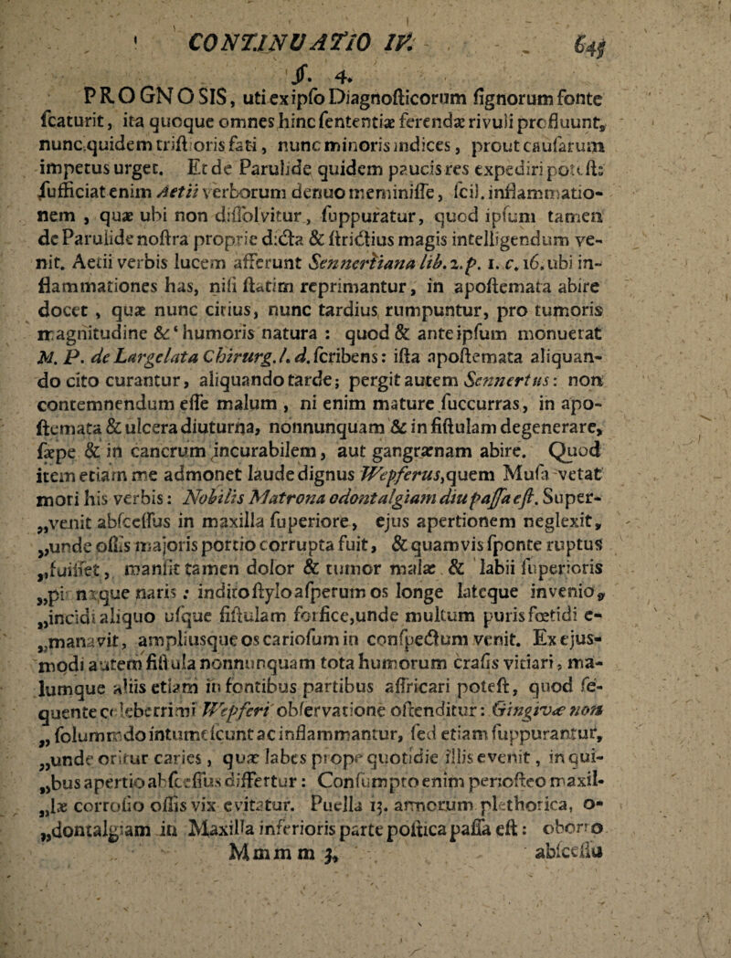 • CONTJNVATIO W . % jf. 4* PRO GN O SIS, uti ex ipfo Diagnofticorum fignorum fonte fcaturit, ita quoque omnes hinc fententiae ferenda rivuli profluunt, nunc quidem trift oris fati, nunc minoris mdices , prout caularum impetus urget. Et de Parulide quidem paucis res expediri potilis iufficiatenim Aetiiverborum denuomeminiffe, fcil. inflammatio¬ nem , quae ubi non diflblvitur, fuppuratur, quod ipfum tamen dc Parulide noftra proprie dicfta & ftridtius magis intelligendum ve¬ nit. Aedi verbis lucem afferunt Senneriiana lib.z.p. i. c.i6,ubi in¬ flammationes has, nili ftatim reprimantur, in apoftcmata abire docet , quae nunc citius, nunc tardius rumpuntur, pro tumoris magnitudine humoris natura : quod & anteipfum monuerat M.P.deLargelataChirurg.LdScnbem: ifta apoftcmata aliquan¬ do cito curantur, aliquando tarde; pergit autem Scnncrtus: non contemnendum effe malum , ni enim mature fuccurras, in apa- ftemata & ulcera diuturna, nonnunquam & in fiftulam degenerare, faepe & in cancrum incurabilem, aut gangraenam abire. Quod item edam me admonet laude dignus Wepferus,quem Mufa vetat mori his verbis: Nobilis Matrona odontalgiam diupajfa eft. Super- ,, venit abfccffus in maxilla fuperiore, ejus apertionem neglexit, ^unde offis majoris portio corrupta fuit, & quamvis fpente ruptus maniittamen dolor & tumor malas & labii fu perieris „pi fixque naris; inditoftyloafperum os longe lateque invenio* ^incidi aliquo ufque fiftulam forfice,unde multum puris fetidi e- rmanavit, ampliusqueoscariofumin copfpedlum venit. Ex ejus¬ modi autem fiftula nonnunquam tota humorum crafis vitiari, ma¬ lumque aliis etiam fn fontibus.partibus affricari poteft, quod fe- quente creberrimi Wepferi obfervatione offenditur: Gingivae ?ion „ folumrrdomtumdcuntacinflammamur, fed etiam fuppurantur, „unde oritur caries, qvx labes prope quotidie illis evenit , inqui- „bus apertio abfceffus differtur: Confumptoenim periofteo maxil- corrofio offis vix evitatur. Puella 13. armorum plethorica, o- „domalg’am iri Maxilla inferioris parte poltrcapafia eft: oberro Mmmrnj* abfcdlu