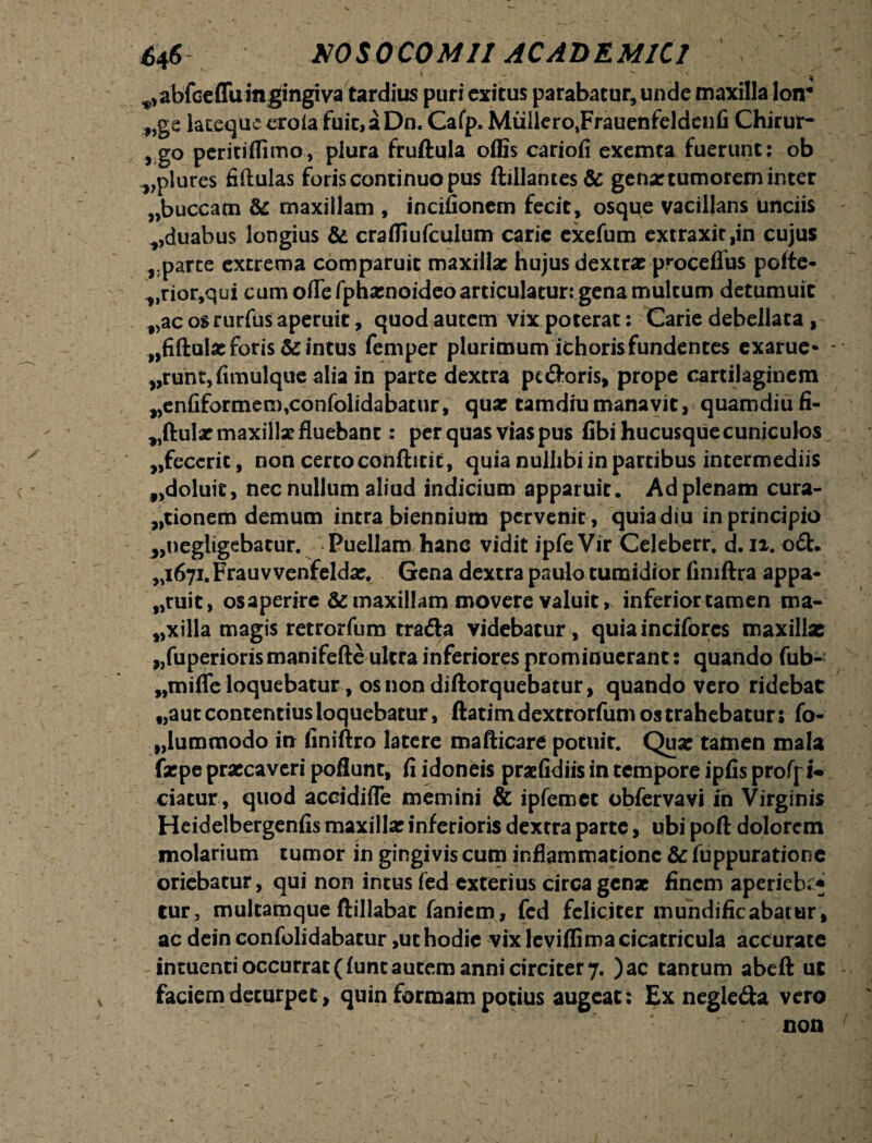 ' \ <■ - -  s' ^abfccffuingingiva tardius puri exitus parabatur, unde maxilla loir „ge lateque erola fuic,aDn. Cafp. Muliero,Frauenfeldenfi Chirur- > g° peritiflimo, plura fruftula offis cariofi exemta fuerunt: ob „plures fiftulas foris continuo pus ftiilantes& gena: tumorem inter }>buccam & maxillam , incifionem fecit, osque vacillans unciis vduabus longius & craffiufculum carie exefum extraxit ,in cujus parce extrema comparuit maxillae hujus dextrae proceilus pofte- vrior,qui cum ofle fphamoideo articulatur: gena multum detumuit f>ac os rurfus aperuit, quod autem vix poterat: Carie debellata , ,,fiftaUe foris & intus femper plurimum ichoris fundentes exarue* vrunt,fimulque alia in parte dextra pc&oris, prope cartilaginem „enfiformem,confolidabatur, quae tamdiumanavit, quamdiufi- ,,ftular maxillae fluebant: per quas vias pus fibi hucusque cuniculos „feccrit, non certo conftitit, quia nullibi in partibus intermediis f>doluit, nec nullum aliud indicium apparuit. Ad plenam cura¬ tionem demum intra biennium pervenit, quiadiu in principio „uegligebatur. Puellam hanc vidit ipfeVir Celeberr. d. 12. o£t. „i67i.Frauvvenfeldae, Gena dextra paulo tumidior fimftra appa- „ruit, osaperirc & maxillam movere valuit, inferior tamen ma- f,xilla magis retrorfum tra&a videbatur, quiainciforcs maxillae „fuperiorismanifefte ultra inferiores prominuerant: quando fub- wmifle loquebatur^ osnon diftorquebatur, quando vero ridebat f,aut contentius loquebatur, ftatimdextrorfum os trahebatur; fo- „lummodo in finiftro latere mafticare potuit. Quae tamen mala faepe praecaveri poflunt, fi idoneis praefidiis in tempore ipfis proff i* ciatur, quod accidifle memini & ipfemct obfervavi in Virginis Heidelbergenfis maxillae inferioris dextra parte, ubi poft dolorem molarium tumor in gingivis cum inflammatione & fuppurationc oriebatur, qui non intus fed exterius circa genae finem aperiebr* lur, multamque ftillabac faniem , fed feliciter mundificabatur, ac dein confolidabatur,ut hodie vix leviffima cicatricula accurate intuenti occurrat (funt autem anni circiter 7. )ac tantum abeft uc faciem deturpet, quin formam potius augeat; Ex negle&a vero non