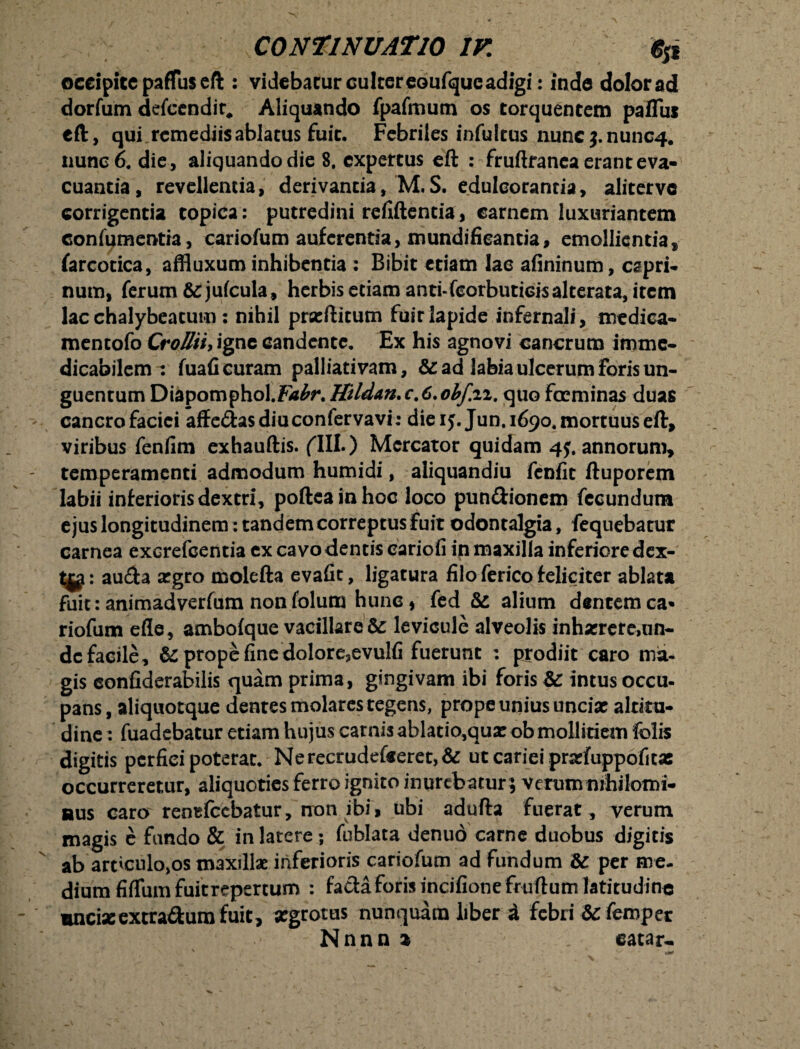 CONTINUATIO IV. fyi occipite paffus eft : videbatur culter eoufejuc adigi: inde dolor ad dorfum defeendit, Aliquando fpafmutn os torquentem paflui eft, qui remediisablacus fuit. Febriles infultus nunc$.nunc4. nunc 6. die , aliquando die 8. expertus eft ; fruftranea erant eva¬ cuantia, revellentia, derivantia, M.S. edulcorantia, alitervc corrigentia topica: putredini rcfiftentia, carnem luxuriantem confumentia, cariofum auferentia, mundifieantia, emollientia, fareotica, affluxum inhibentia : Bibit etiam lac afininum, capri¬ num, ferum &ju(cula, herbis etiam anti-fcorbuticisalterata, item lac chalybeatum: nihil prseftitum fuit lapide infernali, medica* mentofo Crolltiy igne candente. Ex his agnovi cancrum imme¬ dicabilem : fuafi curam palliativam, &: ad labia ulcerum foris un¬ guentum Diapomphol.ZWr.Hildan.c.C.obf.n. quo foeminas duas cancro faciei affe&asdiuconfervavi: die ij. Jun. 1690. mortuus eft, viribus fenfim exhauftis. fili.) Mercator quidam 4$, annorum, temperamenti admodum humidi, aliquandiu fenfit ftuporem labii inferiorisdextri, poftcainhoc loco pun&ionem fecundum ejus longitudinem: tandem correptus fuit odontalgia, fequebatur carnea excrefcentia ex cavo dentis cariofi in maxilla inferiore dex- au<fta argro molefta evafit, ligatura filo ferico feliciter ablata fuit: animadverfum nonfolum hunc, fed & alium dentemca* riofum ede, ambofque vacillaret levicule alveolis inharrere,nn- dc facile, & prope fine dolore,evulfi fuerunt : prodiit caro ma¬ gis eonfiderabilis quam prima, gingivam ibi foris t intus occu¬ pans, aliquotque dentes molares tegens, prope unius undat altitu¬ dine : fuadebatur etiam hujus carnis ablatio,qux ob mollitiem folis digitis perfici poterat. Ne recrudefeeret, & ut cariei prafuppofita: occurreretur, aliquoties ferro ignito inurebatur; verum nihilomi¬ nus caro rentfccbatur, non ibi, ubi adufta fuerat, verum magis e fundo & in latere; fublata denuo carne duobus digitis ab arriculo,os maxillae inferioris cariofum ad fundum & per me¬ dium fiffum fuit repertum : fatia foris incifione fr u dum latitudine mnciseextra&urafuit, segrotus nunquam liber i febri &c femper Nnnn 2 catar-