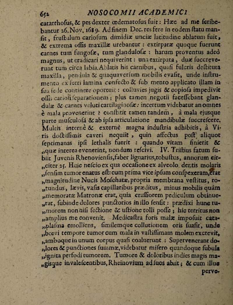 eatarthofus, &: pes dexter oedematofus fuit: Harc ad me feribe- bantur 26.N0V, 168 9. Ad finem Dee. res fere in eodem ftatu man- fit, fruftulum cariofum dimidia uricis latitudine ablatum fuit, & extrema offis maxillas urebantur : extirpatas quoque fuerunt carnes tum fungofae, tum glandulofe : harum proventus adeo magnus, ut eradicari nequiverint: unaextirpata , dua: fuccreve- runc tum circa labia.Ablatis his carnibus, quofi fulcris deftituta maxilla , pendula & guaquaverfum mobilis evafit, unde inftru- mctito cx ferri lamina c©nfedo & fub mento applicato illam in fua fe ie continere oportuit: colluvies jugis copiofa impedivit offis cariofi feparationem; plus tamen negotii faceffebant glan¬ dula carnes veluti cartiiaginofat; incertum videbatur anomnes c mala provenerint ? confhtit tamen tandem , a mala ejusque parte mufculofa & ab ipfa articulatione mandibulas fuccrefcere. Mulds interne &c externe magna induftria adhibitis, a Vi¬ ris do&iffimis caveri nequiit , quin affectus pofl^ aliquot feptimanas ipfi lethalxs fuerit : quando vitam finierit &C „quse interea evenerint, nondum refeivi. IV. Triftius fatum fu- biit Juvenis Rhenovicniis,faber lignarius,robuftus, annorum cir- „citer 25. Huic nefcioex qua occafioneex alveolo, dentis molaris „fen(im tumor enatus cft: cum prima viceipfumconfpexcram^at ^magnitudine Nucis Molebant, propria membrana veftitus, ro- ^tundus, hevis, vafis capillaribus proditus, minus mobilis quam „memoratx Matrona: erat, quia craffiorem pediculum obtinue- wrat, fubinde dolores pun&orias iniUo fenfit: prxdixi hunetu- „morem nonniii fe&ione uC ufiiohe tolli poffc ; hic territus non ^amplius me convenit. Medicaffra foris mala: impofuit cata- „plaima emolliens, fimilemque collutionem oris fuafit, unde 9,brevi tempore tumor cum mala in vaftiffimam mokm excrevit, 5,amboque in unum corpus quafi coaluerunt : Supervenerant do- ,,lores& pundiones fummat, videbatur mifero quandoque fubula ignita perfodi tumorem. Tumore & doloribus indies magis ma- „gisque invalefccntibus,Rheinoviumad fuos abiit j & cum illuc perve-