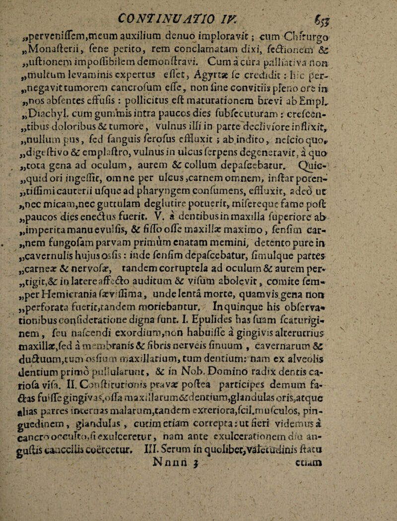 3>' J»* CONTINUATIO IK % ^pervcniflemjtneum auxiliura denuo imploravit; cum Chirurgo „Monafterii, fene perito, rem conclamatam dixi, fedfaonern „uftionepi impoifibilcm demonlfravi. Cum a cura palliati va non s>mulrum levaminis expertus effet, Agyrta fe credidit: hic per- „negavittumorcrn cancrofum cffcT non (inc conviciis pleno ott in „nosabfenteseffufis: pollicitus eft maturationem brevi abEmpL „Diachyl. cum gunmiis intra paucos dies fubfccuturam; crefesn- ,tibu$ doloribus & tumore, vulnus illi in parce decliviore inflixit, ,nullum pm, fed fanguis ferofus effluxit j ab indito, neicioquor „digcftivo Sc eroplaftro, vulnus in ulcus ferpens degeneravit, a quo „cota gena ad oculum, aurem &: collum depafeebatur. Quic-1 „quidori ingeflic, omne per ulcus,carnemomnem, inftarpotcn* |,tiffimi cauterii ufquead pharyngem confumens, effluxit, adeo uc ,,nec micam,nec guttulam dcglutire potuerit, mifereque fame poft ,,paucos dies enedtus fuerit. V. a dentibus in maxilla fuperiore ab „imperitamanuevulfis, & fiffloofle maxilla: maximo, fenfirn car¬ iem fungolam parvam primum enatam memini, detento pure in „cavcrnulis hujusosfis: inde fenfim depafcebatur, fimulque paftes „carnea? & nervofx, tandem corruptela ad oculum & aurem per» „tigit,&:io.latereaffedlo auditum fe vifum abolevit, comite fem- ,,per Hemicrania fxv ffima, unde lenta morte, quamvis gena non 5,perforata fuerit,tandem moriebantur. Inquinque his obferva* tiowbus confidcratione digna funt. I. Epulides has Tuam fcaturigw nem, feu nafpendi exordium,n6n habuiile a gingivis alterutrius maxillae,fed a membranisfibris nerveis finuum , cavernarum &c duQuumjtum^osfiuat maxillarium, tum dentium: nam ex alveolis dentium primo puhukrunt» &c in Nob. Domino radix dentis ca- riofa vita. II. Confis turionis prava? poflea participes demum fa- ftas fmlTe gingiva^ofTa maxalarum^dentium,glandulas oris,a eque alias p^rres internas malarum,tandem exteriora,fcilmmiculos, pin¬ guedinem, glandulas, cudm etiam correpta: ut fieri videmus a cancro occulto, fi exulceretur, nam ante exulcerationem dia an- guftis caaccilh coercetur, III. Serum in quolibet,valetudinis flatu Nnnn i ccum