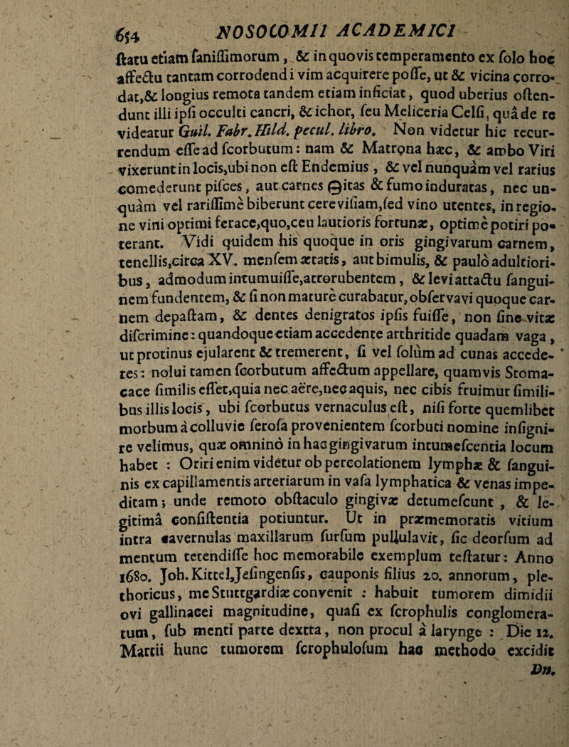 ftatu etiam faniffimorum, & in quovis temperamento ex folo hoc affedu tantam corrodendi vim acquirere pofle, ut Sc vicina corro¬ dat,& longius remota tandem etiam inficiat, quod uberius often- dunt illi ipfi occulti cancri, & ichor, feuMeliceriaCclfi,quade rc videatur Guil. Fabr.ttdd. pectil. libro. Non videtur hic recur¬ rendum «fle ad fcorbutum: nam & Matrona haec, & ambo Viri vixerunt in locis,ubi non cft Endcmius , & vel nunquam vel rarius comederunt pifces, aut carnes Qicas & fumo induratas, nec un¬ quam vel rarifllme biberunt cere villam,fed vino utentes, in regio, ne vini optimi ferace,quo,ceu lautioris fortuna:, optime potiri po¬ terant. Vidi quidem his quoque in oris gingivarum carnem, tenellis,circa XV. menfem atratis, autbimulis, & paulo adultiori- bus, admodumintumuifle.acrorubentem, &leviattadu fangui- nem fundentem, & fi nonmature curabatur,obfervavi quoque car¬ nem depaftam, & dentes denigratos ipfis fuifle, non fine vita: diferimine : quandoqueetiam accedente arthritide quadam vaga, ut protinus ejularent & tremerent, fi vel folumad cunas accede¬ res: nolui tamen fcorbutum affc&um appellare, quamvis Stoma¬ cace fimilis effet.quia nec aere,nec aquis, nec cibis fruimur fimili- bus illis locis , ubi fcorbutus vernaculus eft, nifi forte quemlibet morbum a colluvie ferofa provenientem fcorbuti nomine infigni- re velimus, qua: omnino in hac gingivarum intumefeentia locum habet : Oriri enim videtur ob percolationem lympha: & fangui- nis ex capillamentis arteriarum in vafa lymphatica & venas impe¬ ditam; unde remoto obftaculo gingiva: detumefeunt , & le¬ gitima confiftentia potiuntur. Ut in prxmemoratis vitium intra «avernulas maxillarum furlura pullulavit, fic deorfum ad mentum tetendifle hoc memorabile exemplum teftatur: Anno 1680. Joh.KittelJefingenfis, cauponis filius 20. annorum, ple- thoricus, me Stuttgardix convenit ; habuit tumorem dimidii ovi gallinacei magnitudine, quafi ex fcrophulis conglomera¬ tum , fub menti parte dextta, non procul a larynge : Dic 11. Martii hunc tumorem fcrophulofum hac methodo excidit