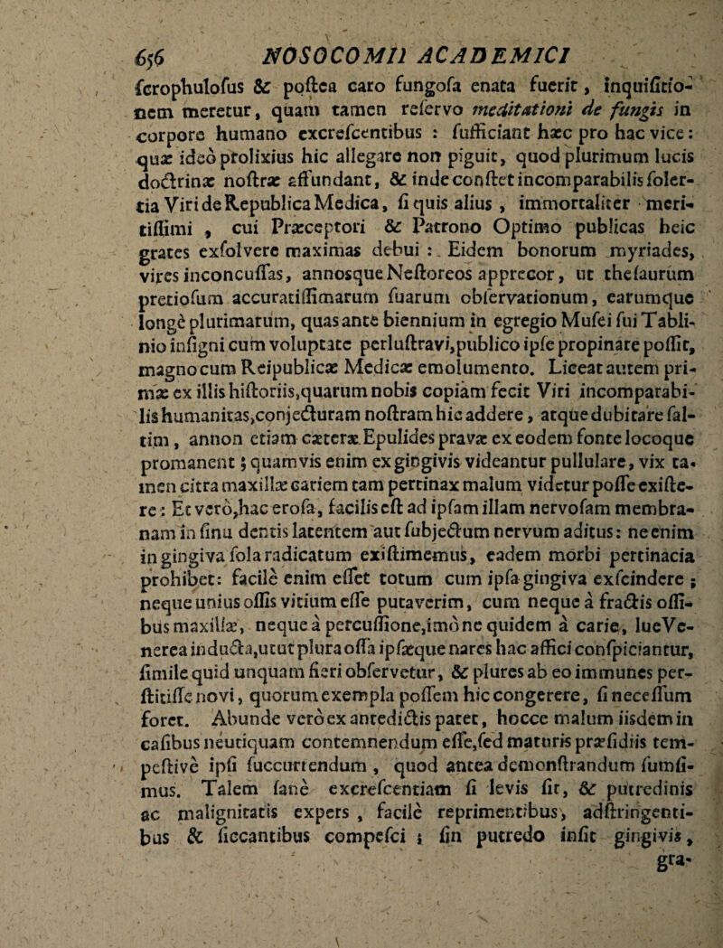 fcrophulofus & poftca caro fungofa enata fuerit, inquifitio- nem meretur, quam tamen refervo meditationi de fungis in corpore humano excrefcentibus : fufficiant haec pro hac vice: qux ideo prolixius hic allegare non piguit, quod plurimum lucis dodrinx noftrx affundant, &indeconftetincomparabilisfoler- ria Viri de Republica Medica, fi quis alius , immortaliter meri- tiflimi f cui Prxceptori & Patrono Optimo publicas heic grates exfolvere maximas debui Eidem bonorum myriades, vires inconcufias, annosqueNefioreos apprecor, ut thefaurum pretiofura accuratiffimarum fuarum obfervacionum, earumquc long£ plurimarum, quas ante biennium in egregio Mufei fui Tabli- nio infigni cum voluptate perluftravi,publico ipfe propinare poffit, magno cum Reipublicx Medicae emolumento. Liceat autem pri- mse ex illis hiftoriisjquarum nobis copiam fecit Viri incomparabi- lis humanitas,conjeduram noftram hic addere, arquedubitarefal- tijtn, annon etiam caeterx.Epulides pravae ex eodem fonte locoquc promanent; quamvis enim ex gingivis videantur pullulare, vix ca« inen citra maxillx cariem tam pertinax malum videtur pofleexifte- re; Et vero,hac erofa, facilis cft ad ipfam illam nervofam membra¬ nam in finu dentis latentem aut fubjedum nervum aditus: ne enim in gingiva fola radicatum exiftimemuk , eadem morbi pertinacia prohibet: facile enim eflet totum cum ipfa gingiva exfeindere ; neque unius offis vitium effe putaverim, cum neque a fradis offi- bds maxillx, neque a percuflione,imo ne quidem a carie, lueVc- nereainduda,utut plura offa ipfatque nares hac affici confpiciantur, fimilequid unquam fieri obfervetur, 8c pluresab eoimmunes per- ftitiffe novi, quorum exempla poflem hic congerere, finecefliim foret. Abunde vero ex antedidis patet, hocce malum iisdem in cafibus neutiquam contemnendum efie,fed maturis prxfidiis tem- peflive ipfi fuccurrendum , quod antea dcmonftrandum fu infi¬ mus. Talem fane^ excrefcentiam fi levis fit, putredinis ac malignitatis expers , facile reprimentibus, adftringenti- bus & ficcantibus compefci s fin putredo infit gingivis.