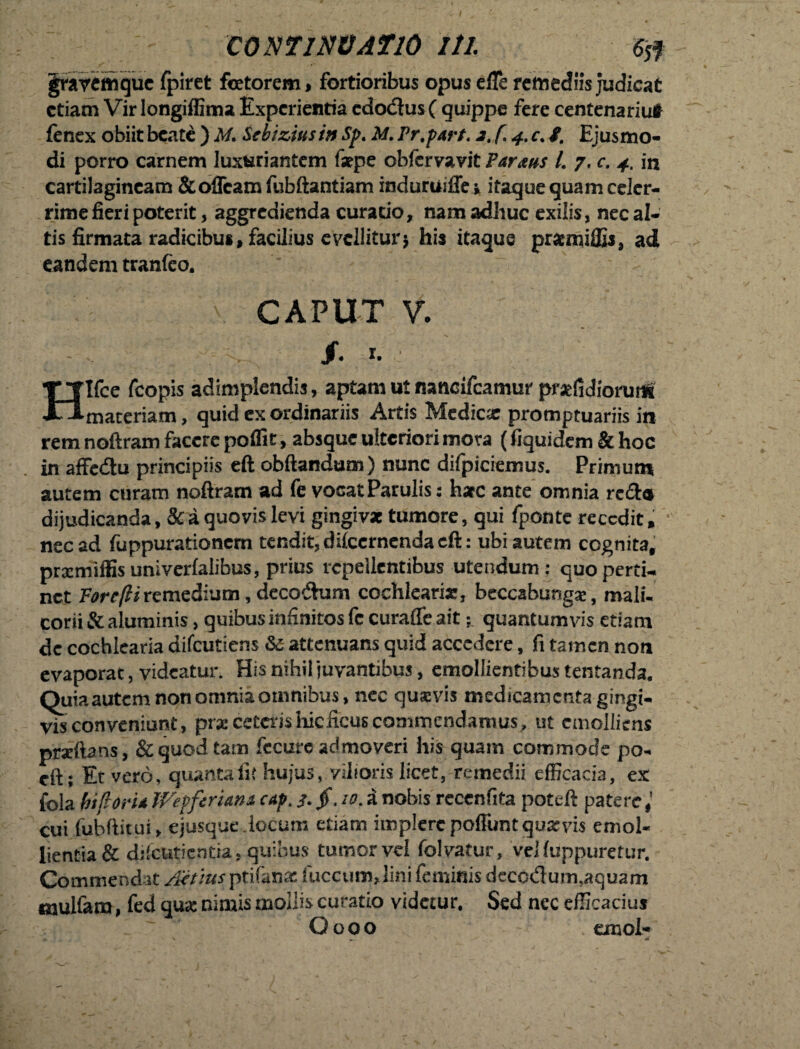 graycmquc fpiret fotorem * fortioribus opus efle remediis judicat etiam Vir longiffima Experientia cdo<3us( quippe fere centenariuf fenex obiit beate ) M. Sebizius in Sp. M. Pr.part. 2. f. 4, c. f. Ejusmo¬ di porro carnem luxuriantem fsepe obfervavit Parans L 7. c. 4. in cartilagineam &offcamfubftantiam induruiffe* itaque quam celer¬ rime fieri poterit, aggredienda curatio, nam adhuc exilis, necal- tis firmata radicibus, facilius evellitur* his itaque priemiffis, ad eandem tranfeo. CAPUT V. ? V- /• r- Hlfce fcopis adimplendis, aptam ut nancifcamur prsefidiorum maceriam, quid ex ordinariis Artis Medicae promptuariis in rem noftram facere poffit > absque ulteriori mora (fiquidem & hoc in affe&u principiis eft obftandum) nunc difpiciemus. Primum autem curam noftram ad fe vocat Patulis: hac ante omnia recta dijudicanda, & a quovis levi gingiva tumore, qui fponte recedit, nec ad fuppurationem tendit, difccrnenda eft: ubi autem cognita, pramiffis univerlalibus, prius repellentibus utendum: quo perti¬ net Fore/liremedium, decoftum cochlearia, beccabungse, mali¬ corii & aluminis, quibus infinitos fe curafle ait; quantumvis etiam de cochlearia difeutiens & attenuans quid accedere, fi tamen non evaporat, videatur. His nihil juvantibus, emollientibus tentanda. Quia autem non omnia omnibus, nec quavis medicamenta gingi¬ vis conveniunt, prae ceteris hicficus commendamus, ut emolliens praftans, & quod tam fecurc admoveri his quam commode po- eft; Et vero, quanta ii; hujus, vilioris licet, remedii efficacia, ex fola biforia Wepferiam cap.J>. 10. a nobis rcccnfita poteft patere cui fubftitui, ejusque.locum etiam implere pofluntquxvis emol¬ lientia & difeutientia, quibus tumor vel folvatur, veHuppuretur. Commendat Attius ptifanx fuccum, lini feminis deccdum,aquam mulfam, fed qua: nimis mollis curatio videtur. Sed nec efficacius O o 0 o emol-