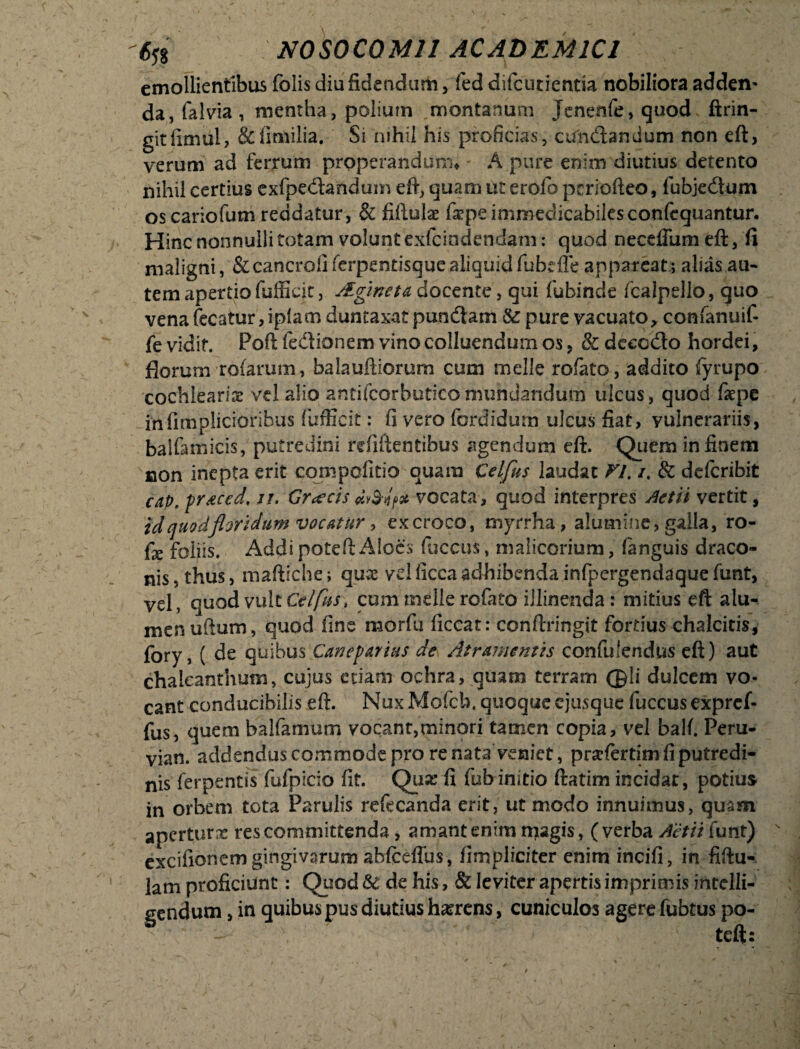 emollientibus folis diu fidendum> fed difcutientia nobiliora adden* da, falvia , mentha, polium montanum Jcnenfe, quod ftrin- gitfimul, &limilia. Si nihil his proficias, cundtandum non eft, verum ad ferrum properandum* A pure enim diutius detento nihil certius exfpedtandum eft, quam ut erolo pcriofteo, fubjedum oscariofum reddatur, & fifluke fiepe immedicabilesconfequantur. Hinc nonnulli totam volunt exfcindendam: quod neceffum eft, fi maligni, & cancrofi ferpentisque aliquid fubdfe appareat j alias au¬ tem apertio fufficit, Aginet & docente, qui fubinde fcalpello, quo venafecatur,ipfacnduntaxatpuncftam &pure vacuato, confanuif- fe vidit. Poft fe&ionem vino colluendum os , & decedo hordei, florum rofarum, balauftiorurn cum meile rofato, addito fyrupo cochlearia vel alio antifcorbuticomundandum ulcus, quod faepe infimplicioribus fufficit: fi vero fordidurn ulcus fiat, vulnerariis, balfamicis, putredini refiftentibus agendum eff. Quem in finem non inepta erit compofitio quam Celfus laudat VI. i. & deferibit cap.praced. ii. Graecis vocata, quod interpres Aetii vertit, id quodfldridum vocatur, ex croco, myrrha, alumine, galla, ro- fx foliis. Addi poteft Aloes fuccus, malicorium, fanguis draco¬ nis, thus, maftiche; qux vd ficca adhibenda infpergendaque funt, vel, quod vult Celftts* cum meile rofato illinenda: mitius eft alu¬ men udum, quod fine morfu ficcat: conftringit fortius chalcitis, fory, ( de quibus Caneparius de Atramentis confidendus eft) aut chaleanthum, cujus etiam ochra, quam terram @li dulcem vo¬ cant conducibilis eft. NuxMofcb. quoque ejusque fuccus expref- fus, quem balfamum vocant,minori tamen copia, vel balf. Peru- vian. addendus commode pro re nata veniet, prsefertim fi putredi¬ nis ferpentis fufpicio fit. Qua: fi fub initio ftatim incidar, potius in orbem tota Parulis refecanda erit, ut modo innuimus, quam aperturx res committenda, amant enim njagis, ( verba Aetii funt) ' excifionem gingivarum abfceffus, fimpliciter enim incifi, in fiftu- lam proficiunt: Quod & de his, & leviter apertis imprimis intelli- sendum, in quibus pus diutius harrens, cuniculos agere fubtus po¬ teft: