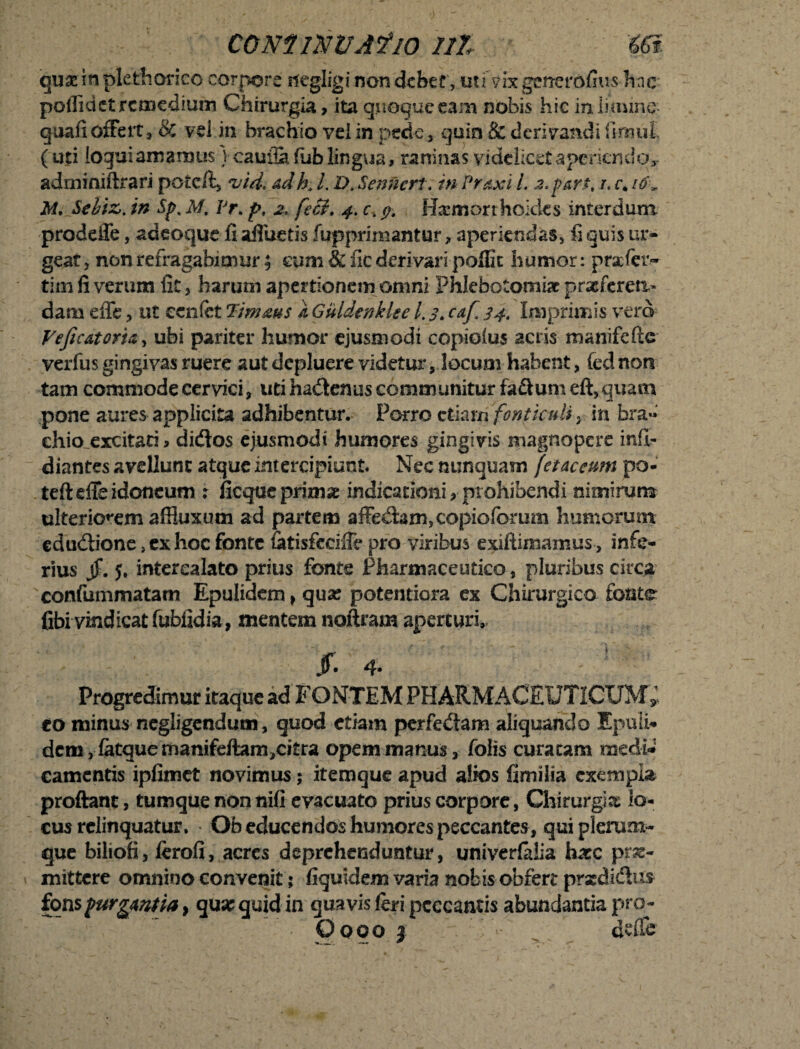 cominvasio ni m quarinpletharico corpore negligi non debet , uti’vixgcnevoCius hnc poflidet remedium Chirurgia, ita quoque eam nobis hic in limine quali offert, & vel in brachio vei in pede, quin & derivandi flmul' (uti loqui ama mus vcauflafub lingua, raninas videlicet aperiendo*, adminiftrari potc/t, vid. &dh. L D. Senncrt. in Pr&xi l, 2,part, r, c. io\ M. Sebizin Sp. M, Pr> p, 2, fccL 4. c. p. Haemorrhoides interdum prodeffe, adeoque fi affueris fupprimantur, aperiendas, fi quis ur¬ geat, non refragabimur f eum & fic derivari poffic humor: praefer.- tim fi verum fit, harum apertionem omni Phlebotomiae praeferen¬ dam effe, ut ecnfet Timms a, Guldenkke l. 3. caf, 34. Imprimis vero VeficAtori&t ubi pariter humor ejusmodi copioius aciis manifefie verfus gingivas ruere aut depluere videtur, locum habent, fednon tam commode cervici, uti ha&enus communitur fa&umeft, quam pone aures applicita adhibentur. Porro etiam fonticuli, in bra¬ chio excitati, diiftos ejusmodi humores gingivis magnopere infl- diantes avellunt atque intercipiunt. Nec nunquam fetaccum po- teft effe idoneum i ficque primae indicationi, prohibendi nimirum ulteriorem affiuxum ad partem affedam,copioforum humorum edudione}exhoc fonte latisfeeiffe pro viribus exiftimamus , infe¬ rius jf. j. intercalato prius fonte Pharmaceutico, pluribus circa confummatam Epulidem, qua? potentiora ex Chirurgico fonte fibi vindicat fubfidia, mentem noftram aperturi, jr. 4. Progredimur itaque ad FONTEM PHARMACEUTICUM*, eo minus negligendum, quod etiam perfedam aliquando Epuli¬ dem, fatquemanifeftam,ci£ra opem manus, folis curatam medi* camcntis ipfimet novimus; itemque apud alios fimilia exempla proflant, tumque non nifi evacuato prius corpore, Chirurgia lo¬ cus relinquatur. Ob educendos humores peccantes , qui plerum¬ que biliofi, ferofi, acres deprehenduntur, univerfalia haec pro¬ mittere omnino convenit; fiquidem varia nobis obfert prodidus fons purgantia > qu» quid in quavis feri peccantis abundantia pro-