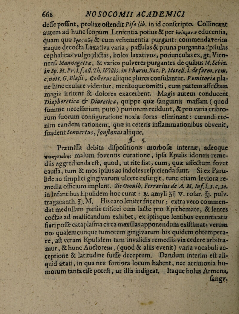 defle poflint, prolixe oftendit Pifo lib. in id confcripto. Collineant autem ad hunc fcopum Lenientia potius & per educentia, quam qu& & cum vehementia purgant: commendaterim itaque decocta Laxativa varia, paflulas & pruna purgantia :*pilulas cephalicas vulgo [didas, bolos laxativos, potiunculas ex* gr. Vien- nenfi Mannagetta, & varios pulveres purgantes de quibus M.Sebiz. in Sp. M. Pr, l.fatilh. Willis. in Phsrm.Rat. P. More II, L de for m* rem* c,nott,G.BUJii, Coderusaliique plurcs confulantur. Vomitorie, pla¬ ne hinc exulare videntur, meritoque omitti, cum partem affedam magis irritent & dolores exacerbent. Magis autem conducent Diaphoretica & Diuretica, quippe quae (anguinis maffam (quod fumme neceffarium puto) puriorem reddunt, & pro varia cribro¬ rum fuorum configuratione noxia foras eliminant: curandi ete¬ nim eandem rationem, quae in ceteris inflammationibus obvenit, fuadent Senncrtus, jonftonus aliique* /• f. Praemiffa debita difpofitionis morbofae internae, adeoque iruviyvpms malum foventis curatione, ipfa Epulis idoneis reme¬ diis aggrediendaeft, quod, ut rite fiat, cum, quae affedum fovet caufla, tum & mos ipfius aa indoles refpicienda funt. Si ex Paru- lide ac fimplici gingivarum ulcere exfurgit, tunc etiam leviora re¬ media officium implent. Sic Omnib* Perrarius de A. M* Inf l.j. in Infantibus Epulidem hoc curat: yu amyli 3ij V. rofar. %j. pulv. tragacanth.Jj.M. His caro leniter fricetur ; extra vero commen¬ dat medullam panis triticei cum lade pro Epithemate, & lentes codas ad mafticandum exhibet, ex ipfisque lentibus excorticatis fieri poffe cataplafma circa maxillas apponendum exiftimat; verum nos qualemcunque tumorem gingivarum his quidem obtempera¬ re, aft veram Epulidem tam invalidis remediis vix cedere arbitra¬ mur , & hunc Auderem, (quod & aliis evenit) varia vocabuli ac¬ ceptione & latitudine fuiffe deceptum. Dandum interim eft ali¬ quid aetati, in qua nec fortiora locum habent, nec acrimonia hu¬ morum tanfa effc poteft, ut illis indigeat. Itaque bolus Armena,