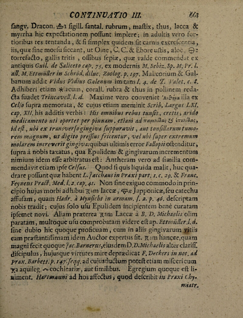 fahgv, Dracon. Ai figill. fsntal. rubram, maftix, thus, lacca & myrrha hic cxpedlationem poffunt implere; in adultis vero for¬ tioribus res tentatida, & fi fimplex quidem fit carnis excrcfccnria , iis, quae fine morfuficcant, ut .Oine,C»C.& Eborcuftis, aloe, 0e torrefadlo, gallis tritis , offibus (bpix, qux valde commendat ex antiquis Guil. de Saliceto cat>, 7/. ex modernis M. Sebiz. Sp. M. Pr. L ali. M. Ettmiiller in Schrbd. dilue. Zoolog.p. /77. Malicorium & Gal¬ banum addit Fidus Vidius Galerium imitans/. 4. de T. Valet, c. i. Adhiberi etiam %iacum, coralt. ‘rubra & thus in pollinem reda- dia fuaclet Irine ave 11.1. d. Maxime vero conveniet ’a vSyf>» illa ex Celjo fupra memorata, & cujus etiam meminit Scrib. Largus LXI. cap. XII. his additis verbis: His omnibus rebus tunfis, cretis, medicamento uti oportet per pinnam. etiam adrru^hllxq 1$ iaraA/J#;, idefl, ubi ex transverfogingiva fuppuravtt, 40/ ronfiliarum tumo¬ rem magnum, digito prejjjus fricentur, vel ubi fuper extremum molarem increverit gingiva.-quibus ultimis error Fallopii oftenditur, fupra a nobis taxatus, qua Epulidem & gingivarum incrementum nimium idem effe arbitratus eft: Antheram vero ad fimilia com¬ mendavit etiam lpfe Celfus. Quod fi quis liquida malit, huc qua¬ drare poffunt quas habent L.Jacchxusin Praxi part. /. c. 29. & Franc. Feyneus Yraff. Med\ l. 2. cap, 41. Non fine exiguo commodo in prin¬ cipio hujus morbi adhibui 'K*m laccse, Japponicae,feu catechu affufam> quam Hadr. a Mjnficht in armam. f. 2, p. 46. deferiptam nobis tradit; cujus iblo uiii Epulidem incipientem bene curatam ipfemet novi. Aliam praeterea Kim Lacca' a B. T>. Michaelis olim paratam, multoque ufu comprobatam videre eft ap. 'Ettmuller J.d. fine dubio hic quoque proficuam, cum in aliis gingivarum vitiis eam praeftantiffimam idem Audior expertus fit, K^m Iiancce,quam magni fecit quoque fac.Barnerus&usdcmD.D.Michaelis alter clariff difcipulus, hujusque virtutes mire depraedicat F. Deckers in not. ad prax. Barhett.p. t+fljeqq. ad cujusdudlum poteft etiam mifceri cum •£aaqui!eg.-~ cochlearia, aur fi milibus. Egregium quoque eft li¬ ta unent. Hartmmni ad hosaffe&us, quod delcribit in Praxi Chy« niiatr.