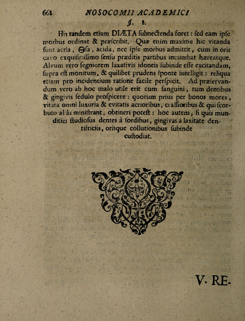 Jf. 8. Hi? tandem etram DI AT A fubne&enda foret: fed eam ipfe morbus ordinat & prarfcribit. Quae enim maxime hic vitanda funt acria , ©fa , acida, nec ipfe morbus admittit, cum in oris cavo exquifitiiSmo fenfu praeditis partibus incumbat haereatqixc. Alvum vero fegniorem laxativis idoneis lubinde efTe excitandam, fupra cft monitum, & quilibet prudens fponte intelligit: reliqua etiam pro incidentium ratione facile perfpicit. Ad praeiervan- dum vero ab hoc malo utile erit cum fanguini, tum dentibus & gingivis fedulo profpicerc: quorum prius per bonos mores, vitata omni luxuria & evitatis acrioribus, ciaffioribus& quifeor- buto alias miniftrant, obtineri poteft : hoc autem, fi quis mun¬ ditiei ftudiofus dentes a lordibus, gingivas a laxitate den¬ tifriciis, orisgue collutionibus fubinde cuftodiat. >1 V.RE-