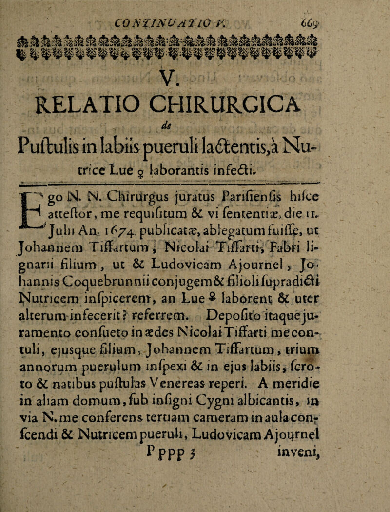 V. RELATIO CHIRURGICA Pullulis in labiis pueruli la&entis.a Nu- trice Lue § laborantis infeftir go N. N. Chiriirgus juratus Parifienfis hifce atteflor, me requifitura & vi lententis, die ii* Julu An. 1^74. publicata?, ablegatum fuille, ut Johannem Tiflartum, Nicolai TifFartn Fabri li- gnarii filium, ut & Ludovicam Ajournel, Jo< hannis Coquebrunniiconjugem& filioli fupradi&i Nutricem inlpicerem, an Lue $ laborent & uter alterum infecerit? referrem. Depolito itaque ju¬ ramento conlueto in aedes NicolaiTiffarti me con¬ tuli, ejusque filium , Johannem TifFartum, trium annorum puerulum mlpexi & in ejus labiis, Icro- to & natibus pullulas Venereas reperi. A meridie in aliam domum,fub inligni Cygni albicantis, in via N.me conferens tertiam cameram maulacon- fcendi & Nutricem pueruli, Ludovicam Ajournel P p p p I inveni, v