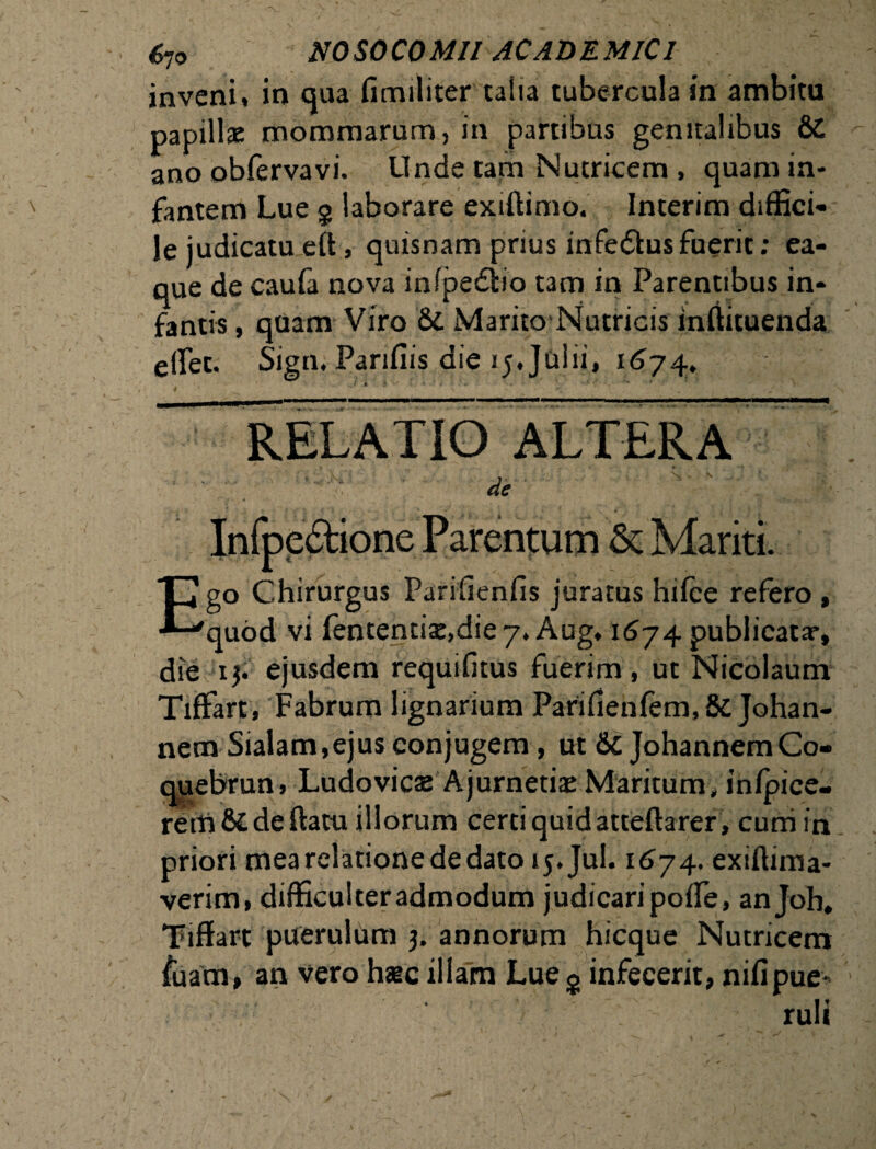 inveni, in qua fimiliter talia tubercula in ambitu papillae mommamm, in partibus genitalibus &C ano oblervavi. Linde tam Nutricem, quam in¬ fantem Lue g laborare exiftimo. Interim diffici¬ le judicatueft, quisnam prius infedkus fuerit; ea- que de caufa nova infpedbo tam in Parentibus in¬ fantis , quam Viro & Marito Nutricis inffituenda elfet. Sign, Parifiis die 15, Julii, 1674. RELATIO ALTERA s.' ■■ V r-: \ ■■ ■! 1,1 i ^ Ego Chirurgus Parifienfis juratus hifce refero , quod vi fententiaj.die 7. Aug, 1674 publicata*, die 1$. ejusdem requifitus fuerim, ut Nicolaum Tiflfart, Fabrum lignarium Parifienfem,&Johan- nemSialam, ejus conjugem, ut &JohannemCo- quebrun, Ludovicae Ajurnetiae Maritum, infpice- rerti&deftatu illorum certi quid atteftarer , cuniin priori mea relatione de dato ij.Jul. 1674. exiftima- verim, difficulter admodum judicari polfe, anjoh. Tiffart puerulum 3. annorum hicque Nutricem fuam, an vero hac illam Lue s infecerit, nifipue¬ ruli