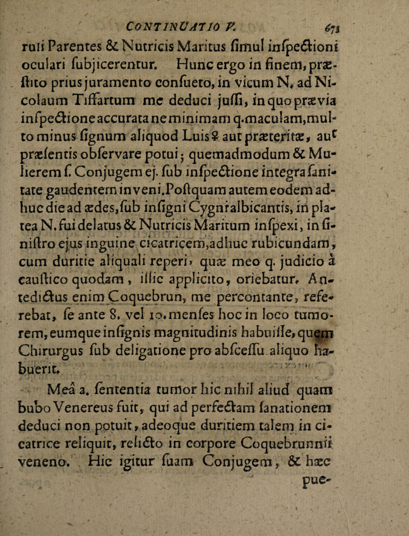 ; . Continuatio v. raii Parentes Sc Nutricis Maritus fimul inlpe&ioni oculari fubjicerentur. Hunc ergo in finem, prae- . Ihto prius juramento confueto, in vicum N» ad Ni¬ colaum TifFartum me deduci juffi, in quo praevia infpe£Honeaccuratanerninimamq.maculam,mu!- to minus lignum aliquod Luis? autprsteritce, auc praelentis obfervare potui 5 quemadmodum & Mu¬ lierem C Conjugem ej. lub inlpedtione integrafani- tate gaudentem in veni.Poftquam autem eodem ad- huediead sedes,fub infigni Cygnralbicantis, in pla¬ tea N. fui delatus & Nutricis Maritum infpexi, infi- niftro ejus inguine cicatricem,adhuc rubicundam, cum duritie aliquali reperi» quae meo q. judicio a cauftico quodam , illic applicito, oriebatur» An- tedi&us enim Coquebrun, me percontante, refe¬ rebat, fe ante 8. vel io.mcnfes hoc in loco tumo¬ rem, eumque infignis magnitudinis habuille*qugm Chirurgus fub deligatione praabfcedualiquo ha¬ buerit, .. s f . ' '' . ' ’ s~' Mea a. lententia tumor hic nihil aliud quam bubo Venereus fuit, qui ad perfedVam fanationem deduci non potuit,adeoque duritiem talem in ci¬ catrice reliquit, reiidto in corpore Coquebrunnit veneno. Hic igitur luam Conjugem , & hxc pue-