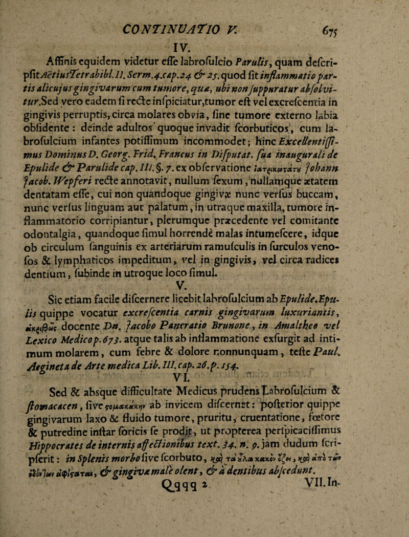 IV. Affinis equidem videtur efle labrofulcio Parulis, quam deferi- pfi tAetiusTetrabibt.il. Serm.4saf.24 & 23. quod fit inflammatio far- tis alicujus gingivarum cum tumore, qu£, ubi nonfuffuratur ahfolvi- tur.Sed vero eadem fi retftc infpiciatur,tumor eft vel excrefcentia in gingivis perruptis,circa molares obvia, fine tumore externo labia oblidente : deinde adultos quoque invadit fcorbuticos, cum la- brofulcium infantes potiffimum incommodet; hinc Excellent i (fi¬ mus Dominus D. Georg. Frid> Er ancus in TJiffutat. fua inaugurali de Efulide & Parulide caf. Ili. §. 7. ex obfervatione Urywxarx fohann facob. Wepferi re<3e annotavit, nullum fexum, nuliamque aetatem dentatam effe, cui non quandoque gingiva nunc verfus buccam, nunc verius linguam aut palatum, in utraque maxilla, tumore in¬ flammatorio corripiantur, plerumque praecedente vel comitante odontalgia, quandoque fimul horrende malas intumefeere, idque ob circulum fanguinis ex arteriarum ramulculis in furculos veno- fos & lymphaticos impeditum, vel in gingivis, vel circa radices dentium, fubinde in utroque loco fimul. V. Sic etiam facile difeernere licebit labrofulcium ab Epulide.Epu- lis quippe vocatur excrefcentia carnis gingivarum luxuriantis, docente Dn. Jacobo Pancratio Brunone, in Amaltheo vel Lexico Medico f. 673. atque talis ab inflammatione exfurgit ad inti¬ mum molarem, cum febre & dolore nonnunquam, tcfte PauL Attincta de Arte medica Lik 111. caf, 26. f. 134, VI. Sed & absque difficultate Medicus prudens tabrofulcium & fiowacacen, hvc ab invicem difeernet: pofterior quippe gingivarum laxo & fluido tumore, pruritu, cruentatione, fcetore & putredine inftar foricis fe prodit , ut propterea peripicaciffimus Hiffocrates de internis affettionibus text. 34. 9- jam dudum feri- plerit: in Sp lenis morbo fi ve fcorbu to, ^ r<* r»v HqvIuv uqfcaTeu, & gingiva mate olent, & a dentibus abfcedunt.