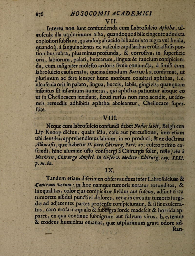 VII. Interci non funt confundenda cum Labrofulcio Afhtha , ul- cufcula illa utplurimum alba, quandoque 3 bile tingente admixta copiofiorifubfla va, quandoq; ab acido bili admixto nigra vel livida, quandocp i fanguinolentis ex vafculis capillaribus erofis afFufis por¬ tionibus rubra, plus minus profunda, & corrofiva, in fuperficie oris, labiorum, palati, buccarum, linguae & faucium confpicien- da, cum infigniter molefto ardoris fenfu conjunda, a fimUi cum labrofulciocaufaenata5 quemadmodum Bootiusla.confirmat, ut plurimum ac fere femper hunc morbum comitari aphthas, i. e. ulcufcula oris in palato, lingua, buccis, labiis, gingivis; quanquam infinitus fit infantium numerus, qui aphthas patiuntur absque eo ut in Chdlocacen incidant, ficuti rurfus non raro accidit, ut ido¬ neis remediis adhibitis aphthae aboleanturChcilocacc fuper- ftite. VIII. * Neque cum labrofulcio confundi debet Nodus labii, Belgis cen Lip Kndop didus, qualis idu, cafu aut percuffione, imo etiam ubi dentibusapprehendimuslabium, in eo produci, & ex dodrina Albucafisy quae habetur 11. fari. Chirurg. Part. 27. cultro primo ex- fcindi, hinc alumine ufto confpergi a Chirurgis folet, tcfte Jobo a Meekren, Chirurgo Amftcl. in Obferv. Medico - Chirurg. caf. XXXI. f. m. So. IX. ‘ ' % • * • . : . i5 • 7 * a • * ' v ' Tandem etiam diferimen obfervandum inter Labrofulcium & Cancrum verum: in hoc namque tumoris notatur rotunditas, & inaequalitas, color ejus eonfpicitur lividus aut fufeus, adfunt circa tumorem affidui pundivi dolores, venae in circuitu tumoris turgi- d x ad adjacentes partes prote^faeconfpiciuntur, & fi fit ex ulcera¬ tus , caro erofa inaequalis & fuB>ff?gra forde madefeit & horrida ap¬ paret , ex qua continue fubnigrum aut fulvum virus, h. e. tenuis & erodens humidicas emanat, quae utplurimum gravi odore ad- w -v ' l’, l