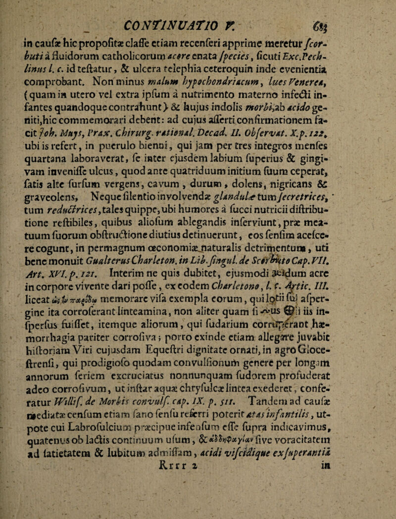 ; _ continuatio r. c%% in caufae hic propofitae claffe etiam recenferi apprime meretur Jcor- buti a fluidorum catholicorum acore enata /pectes, ficut iExc.Pech- Unus /. c. id teftatur, & ulcera telephia ccteroquin inde evenientia comprobant. Non minus malum hypochondriacum, lues Venerea, (quamin utero vel extra ipfum a nutrimento materno infe&i in- fantes quandoque contrahunt > St hujus indolis morbi>ab acido ge- niti,hic commemorari debent: ad cujus aflerti confirmationem fa¬ cit f ok Muys, Vrax. Chirurg. rational. Vecad. //. obfervat. X.p. 122 > ubi is refert, in puerulo bienni, qui jam per tres integros menfes quartana laboraverat, fe inter ejusdem labium fuperius & gingi¬ vam inveniffe ulcus, quod ante quatriduum initium (iium ceperat, fatis alte furfum vergens, cavum , durum, dolens, nigricans graveolens. Neque filentio involvendae glandula tumJecretrices, * tum reduffrices > tales quippe, ubi humores a fucci nutricii diftribu- tione reftibiles, quibus aliofum ablegandis inferviunt, prae mea¬ tuum liiorum obftrudione diutius detinuerunt, eos fenfim acefco re cogunt, in permagnum ctconomiaejiaturalis dctrifjientum, uti bene monuit Gualterus Charleton% in Lth.fmgui de Sctflmto Cap. VII. Art. XVI.p. 121. Interim ne quis dubitet, ejusmodi aeidum acre in corpore vi vetite dari pofle, ex eodem Charletono, L r. Aftic. ///. liceat &tv TrxfJS* memorare vifa exempla eorum, qui lpjtri fo afper- gine ita corroferant linteamina, non aliter quam li-^us iis in- fperfus fuiffet, itemque aliorum, qui fudarium corruerant,hae¬ morrhagia pariter corrofiva; porro exinde etiam allegare juvabit hiftoriam Viri cujusdam Equeftri dignitate ornati, in agfdGloce- ftrenli, qui prodigiofo quodam convulhonum genere per longam annorum feriem excruciatus nonnunquam fudorem profuderat adeo corrofivum, ut inftar aquae chryfulcac lintea exederet , confe¬ ratur Wtllif. de Morbis convulf. cap. IX. p. $ir. Tandem ad caufas ctediatae cenfum etiam fano fenfu referri poterit at as infantilis, ut- pote cui Labrofulcium praecipueinfenftim cfle fupra indicavimus, quatenusob la&is continuum ufum, 8c*$$n$xyUv hve voracitatem ad (atietatem & lubitum admiffara, acidi vifeidique exjuperuntix  Rrrr a in