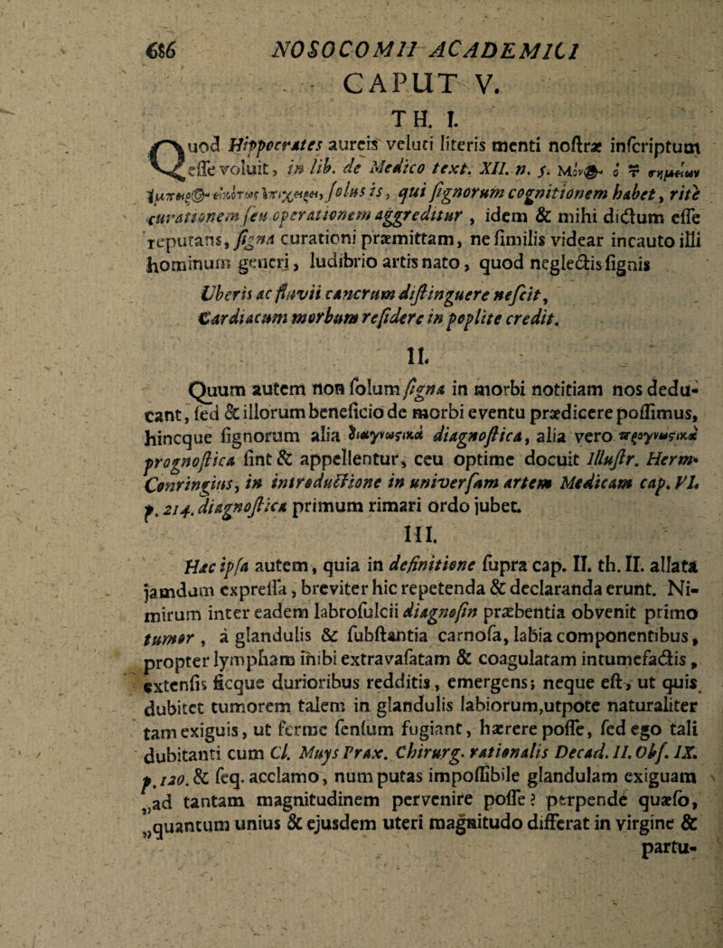 CAPUT V. TH. I. Quod Hippocrates aureis veluci literis tuenti noflr* inferiptum effe voluit, in lih. de Medico texi. XII. n. $. mov& o t tp7r*te&> thhw filus is, qui fignorum cognitionem habet, rite eurattonemjeu operationem aggreditur , idem & mihi didum efle reputans, figna curationi praemittam, ne fimilis videar incauto ifli hominum gencrj, ludibrio artis nato, quod negledis (ignis Vberh ac fluvii cancrum diftinguere nefeit, Cardiacum morbum re fidere in poplite credit. IL Quum autem non folum figna in morbi notitiam nos dedu¬ cant , (ed & illorum beneficio de morbi eventu praedicere poffimus, hineque fignorum alia h*ywrtK<* diagnoftica, alia vero wfoyvus-iK* prognoflica fint & appellentur, ceu optime docuit Illuftr. Herm* Conrin^iitS) in introdutiionc in untverfam artem Medicam cap. VI* p. 214. diagnofiica primum rimari ordo jubet. m. Hac ipfa autem, quia in definitione fupra cap. II. th. II. allata jamdam expreffa, breviter hic repetenda & declaranda erunt. Ni¬ mirum inter eadem labrofulcii diagnofin praebentia obvenit primo tumor , a glandulis 8c fubftantia carnofa, labia componentibus , propter lympham inibi extravafatam & coagulatam intumefadis, extenfis ficqus durioribus redditis , emergens; neque eft, ut quis dubitet tumorem talem in glandulis Iabiorum,utpote naturaliter tam exiguis, ut ferroe fenlum fugiant, haerere poffe, fedego tali dubitanti cum Cl’ Muys Prax. Chirurg. rationalis Decad. II. Obf. IX. pj20.de fcq. acclamo, num putas impoffibile glandulam exiguam ?}ad tantam magnitudinem pervenire poffe? perpendi quaefb, quantum unius & ejusdem uteri magnitudo differat in virgine & partu.