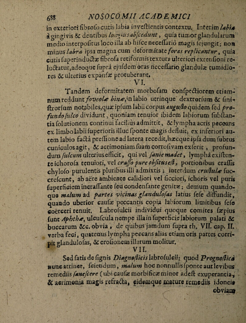 68S ' NOSOCOMII AC AD E M1C1 in exteriori fibeofo cujis bbia inveftientis contextu. Interim labia a gingivis Se dentibus longiutsabfcedunt, quia tumor glandularum mediointerpofitus loco illa ab hifceneceffario magis fej ungit; eoa minus, labra ipsa magna cum deformitate foras replicantur % quia cutis fupsrinduebe fibrofa retiformis textura ulteriori extenfioni re* lu£fotur,adeoque fuprd ejufdem oras neceffario glandulae tumidio- ' res &c ulterius expanfx protuberant, vi. '■ Tandem deformitatem morbofara confpectiorcm etiam- num recidunt foveoLe bimefn labio urrinque dextrorium &: fini-* ftrorium notabiles,qua: ipfum labii corpus angufio quidem fed pro* fundo falco dividunt 5 quoniam tenuior ibidem labiorum fubftan- tia folutionem continui facilius admittit, &: lympha acris peccans cx limbo labii fuperioris illuc fponte magis defluit* ex inferiori au¬ tem labio facta preflionc ad latera recedit5hsecque ipfadumfubtus cuniGulosagit, acrimoniam fuamcorrofivam exierit, profun- dum fulcum ulterius efficit, qui vel fame madet 9 lymphdexiften- teichorofa tenuiori, vel crajfo pureobjitu&e/l, portionibus craffis chylofo purulentis pluribus illi admixtis; interdum cru/luLe fuc- creicunt, ab aere ambiente calidiori vel iicciori, ichoris vel puris fuperficicm incraffante feu condenfante genit#; demum quando¬ que malum ad partes vicinas glandulofas latius fcCc diffundit, quando uberior eaufe peccantis copia labiorum, limitibus fefc coerceri renuit. Labrofulcii individui quoque comites farpius luntAphth*, ulcufcula nempe illainfupcrficielabiorum palati & buccarum &c. obvia , de quibus jamdum fupra th* VII. cap. II. verba feci, quatentis lympha peccans alias etiam oris partes corri¬ pit glandulofas, & erofionctn illarum molitur.  VII. Sed fatis defignis Diagnoflicis Iabrofulcii; quod Progno/lici »unc attinet, feiendum, malum hoc nonnullis fponte aut levibus remediis fanefeere (ubicaufasmorbifioeminor adeft exuperantia-,' - & acrimonia magis refra&a, eidemque mature remediis idonei» obviaa»