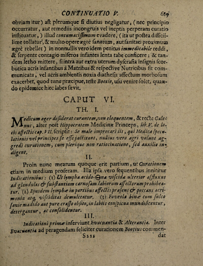 obviamitur) aft plerumque fi diutius negligatur, (nec principio occurratur, aut remediis incongruis vel ineptis perperam curatio inftituatur,) illud contunucififimum evadere, (ita ut poftea difficil¬ lime tollatur1, & multo opere aegre lanatum, autfanitati proximum aegr£ rebellet) in nonnullis vero idem penitus immedicabile reddi, & ferpente contagio miferos infantes lenta tabe conficere; &: tan¬ dem letho mittere, fi intra aut extra uterum dyferafia inf/gnis fcor- butica acris infantibus a Matribus & relpcdive Nutricibus fit com¬ municata , vel aeris ambientis noxia diathefis affe<Sum morbofium exacerbet, quod tunc praecipue, fefte Bootio, ufu venire folet, quan¬ do epidemice haec labes fevit. CAPUT VI TH. I. % Jtedicum Ager de fiderat curant e mjion eloquentem, & re£b Cale- JY3inus , aiter polt Hippocratem Medicinae Princeps, lib.V> de io- cis affectis cap. Pll. fcripfit: Se male imprecari iis, qui Medica (pecu- lationis vel principes fie ejfejaft itant y nullius vero agri volunt ag- plerique non ratiocinatione y ficd auxilio in* II. ' V ■ - , • gredi curationem, ct dicent. Proin nunc mearum quoque erit partium, ut Curationem etiam in medium proferam. Illa ipfa vero fequentibus innititur Indicationibus: (i) Ut lympha acido-Qna vifeida ulterior afjhtxus ad glandulas & fubftantiam carnofam labiorum affectorumprohibea- tur? (i) Ejusdem lympb* inpartibus affettisprajens & peccans acri¬ monia at% vifctditas demulceatur, (j) Foveola bin<e cum ftdeo (anie madtdo aut pure craffo obfito, in Ubiis cen/picua munduie entur} detergantur, ac confolsdentur. Indicationi primae inferviunt Evacuantia & Alterantia. Inter Evacuantia ad peragendam feliciter curationem Boetius commen- Ssss ■<- dat