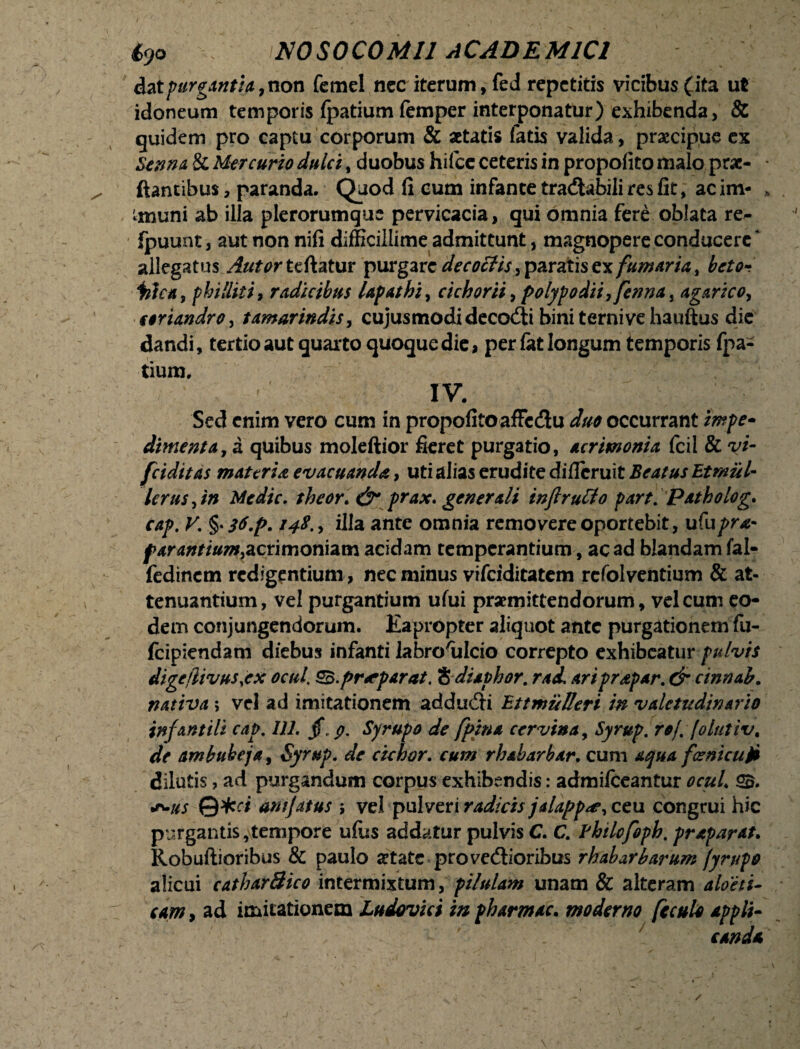 dat purgantia ,non femel nec iterum, fed repetitis vicibus ( ita ut idoneum temporis fpatium femper interponatur) exhibenda, & quidem pro captu corporum & «tatis fatis valida, praecipue ex Sanna & Mercurio dulci , duobus hifce ceteris in propofito malo prae- flantibus, paranda. Quod fi cum infante traCtabili res fit, acim- imuni ab illa plerorumque pervicacia, qui omnia fere oblata re- fpuunt, aut non nifi difficillime admittunt, magnopere conducere * allegatus Autortzdztm purgare decoffis, paratis exfumaria, beto- illat9 philliti, radicibus lapathi^ cichorii, f>o!ypodii,fenna, agar ico, coriandro, tamarindis, cujus modi deco&i bini terni ve hauftus die dandi, tertio aut quarto quoque die, per £at longum temporis fpa¬ tium. IV. Sed enim vero cum in propofitoaffedu duo occurrant impe- dimenta, a quibus moleftior fieret purgatio, Acrimonia fcil & yi- fciditas materia, evacuanda, uti alias erudite diflcruit Beatus Etmiil- lerus, in Medie. theor. & prax. generali inftruCio part. Patholog» cap. V; §• 148., illa ante omnia removere oportebit, ufupr& farantium&crmori&vn acidam temperantium, ac ad blandam fal- fedinem redigentium, nec minus vifeiditatem refolventium & at¬ tenuantium, vel purgantium ufui praemittendorum, vel cum eo¬ dem conjungendorum. Eapropter aliquot ante purgationem ftx- ifeipiendam diebus infanti labro^Icio correpto exhibeatur pulvis digcjlivus.ex ocul, $5.pr<eparat. 'bdiaphor. rad ariprapar. & cinrtab. nativa; vel ad imitationem adduCti Bttmulleri in valetudinario infantili cap. 111. §. g, Syrupo de fpins cervina, Syrup. rof. folutiv, de ambubeja, Syrup. de cichor. cum rhabarbxr. cum ^04 fcenicuti dilutis, ad purgandum corpus exhibendis: admifeeantur ocuL 2$. •'v/.f anijaius ; vel pulveri radteis jalapp#, ceu congrui hic purgantis,tempore uffis addatur pulvis C. C. Fhilofoph. praparat. Robuftioribus & paulo «tate provectioribus rhabarbarum jyrupo alicui catharBico intermixtum, pilulam unam & alteram C4W, ad imitationem Ludovici in pharmac. moderno fcculo appli¬ canda