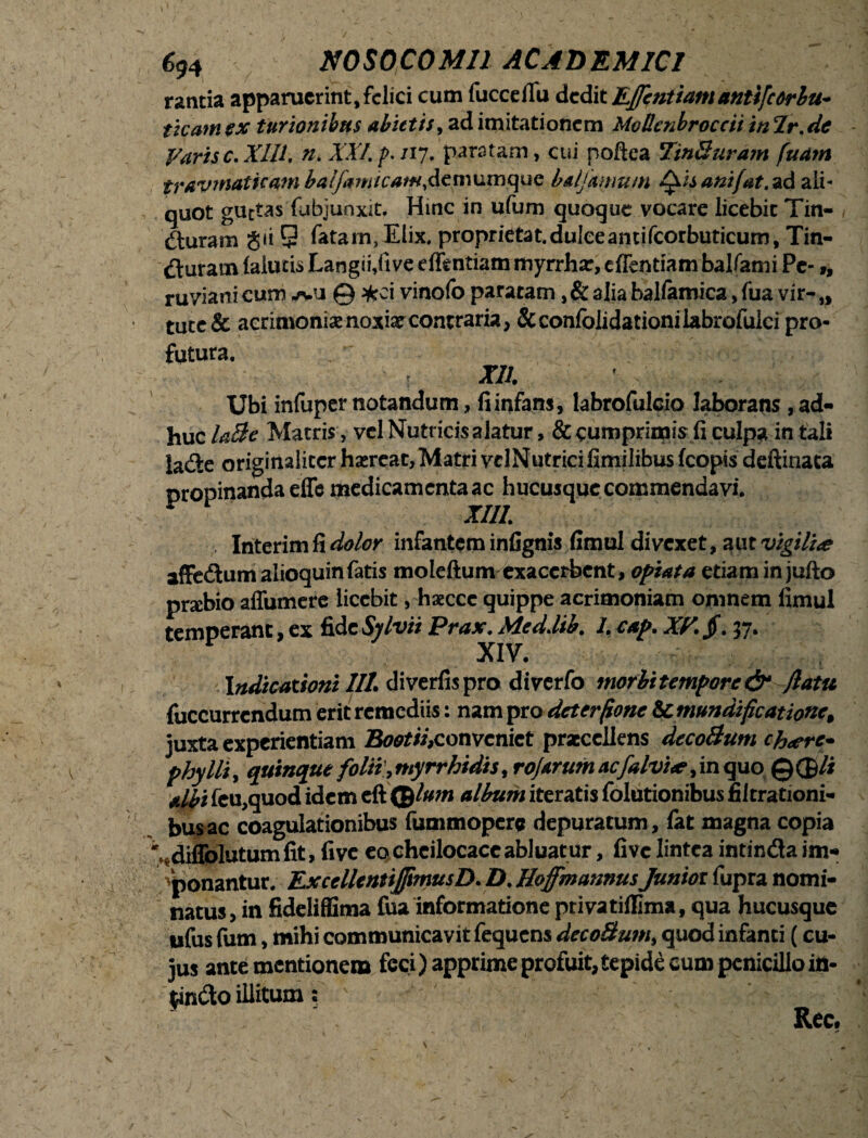 rantia apparuerint, felici cum fucceflu dedit Effentiamantifeorbu- ticatnex turionibus abietis, ad imitationem Modenbroccii in2'r. de Varis e. XIII. n. XXI. p. /17. paratam, cui poftea 7'inBuram fuarn traumaticam batfa«/cviw.demumquc balfamum Qis anifat. ad ali¬ quot guttas fubjunxit. Hinc in ufum quoque vocare licebit Tin- dluram gii 9 fatam, Elix, proprietat.duleeantifcorbuticum, Tin- ^Vuram (alucis Langii,five eflentiam myrrhar, c flendam ballanti Pe- „ ruviani cum jvu @ *ci vinofo paratam, & alia balfamica, fua vir- „ tuce& acrimoniae noxia: contraria, &confolidationilabrofulci pro¬ futura. XII. Ubi infuper notandum, fi infans, labrofulcio laborans, ad¬ huc l&Be Matris, vel Nutricis alatur, & cumprimis fi culpa in tali la&e originaliter haereat. Matri vclNutrici fimilibus fcopis deftinata propinanda effe medicamenta ac hucusque commendavi. InterimfirtWor infantem infignis fimul divexet, aut vigilia affedum alioquinfatis moleftum exacerbent» optata etiam in jufto prtebio affumere licebit, haecce quippe acrimoniam omnem fimul temperant, ex fide Sjlvii Prax. Med.lib. 1. cap. XV. jf. 37. XIV. Indicationi III. diverfispro diverfo morbitempore& /latu fuccurrendum erit remediis: nam pro deterfone & mundifcat ione, juxta experientiam Booti/,conveniet praecellens dccoBum ch<ere- phy Ili, quinque folii,myrrhidis, rojarum acfalvue, in quo @®/i albi feu,quod idem eft ©/«;« album iteratis folutionibus fiitrationi- bus ac coagulationibus fummoperc depuratum, fat magna copia '..diffolutumfit, five eo cheilocace abluatur, five lintea intinda im¬ ponantur. ExcellentiJfmusD. D. IloffmannusJuniot fupra nomi¬ natus, in fideliflima fua informatione privatiflima, qua hucusque ufus fum, mihi communicavit fequens decoBum, quod infanti (cu¬ jus ante mentionem feci) apprime profuit, tepide eum penicillo in¬ findo illitum: Rec.