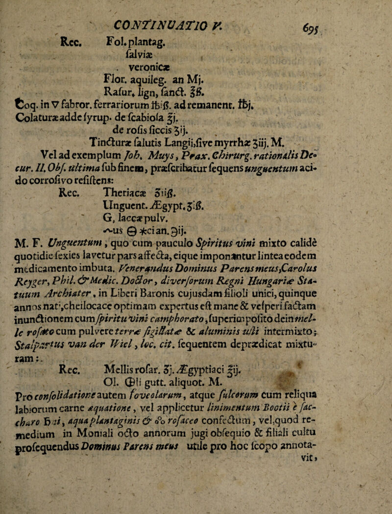 Rcc. Fohplantag. • :: ' iklvix . veronic* I » / Flor, aquileg. an Mj. Rafur» lign, landt. f8. fcoq. in V fabror. ferrariorum ifcitf. ad remanent, ftj* Colatura adde fyrup. de icabiola |j. ' de rofis ficcis 3*j. Tindturac falutis Langii,five myrrh* 3iij. M. Vel ad exemplum Joh% Muys, Prax. Chirurg. rationalis De« cur. //. Obf. ultima fub finem, prafcrihatur fequens unguentum aci¬ do corrofivo refiftens: . Rec. Theriacas 5n*l?. Unguent. iEgypt, $1$. G, laecarpulv. wus © ^ci an. gij. M. F. Unguentum, quo cum pauculo Spiritus vini mixto calidd quotidie fexies lavetur pars affe£h,eique imponantur lintea eodem medicamento imbuta. Venerandus Dominus Parens meusyCarolus Rcyger> Phil.& Medie. DoBor, diverjorum Regni Hungari<e Sta¬ tuum Archiater, in Liberi Baronis cujusdam filioli unici, quinque annos nat^cheilocace optimam expertus cft mane & vcf peri fadtam inundtionem oimfpirttu vini camphorato 5 fuperim polito dein mei¬ le rofMGQum pulvere terrae figiB*t<e & aluminis u/li intermixto ; Stalpzrtus van der Wtel, foc. cit. fequentem deprsedicat mixtu¬ ram:. £ # Rec. Mellis rofar. Sj. J^gyptiaci |ij. m ' OI. Oli gutt. aliquot. M. Vvoconfolidationeautem foveolarum, atque fulcorum cum reliqua labiorum carne aquatione, vel applicetur linimentum Bootti.e fac- charo f> vi> aqua plantaginis & o°o rofaceo conrcdhmi, vel.quod re¬ medium in Momali odio annorum jugi obfequio & filiali cultu profequendus Dominus f Arens meus utile pro hoc icopo annota- i ' V , vit»