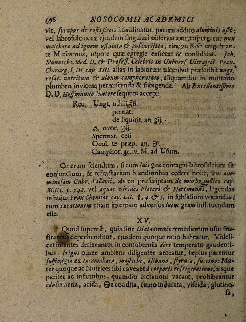 yit, fyrupus de re fis fice is illis illinatur, parum addito aluminis uJH • vel labrofulcio,ex ejusdem lingulari ©bftrvatione,infpergatur nux mofch&ta ad ignem ufluUta & pulverijata% cine zuKohlengebran- te Mufeatnus, utpote quae egregie exficcat &: confolidat. foh. Munnicks, Med. IX & Profefj\ Celebris in Univerf. U/trajetf. Prax. Cbirurg* /. Ul. cap. Xlll. alias in labiorum ulceribus praderibit ungt* refac. nutritum & album camphoratum, aliquamdiu in mortario plumbeo inviqen^ permifeenda & fubigenda. Ab ExcelfentiJJime !?♦ D» Hoffmanno [uniore fequens accepi; Reo, Ungt. nihil^l?, pemat, de liquirit, an. jij» r 0?a ovor. £ij. Spermat, ceti Ocul. 25 prap. an. 9i. Camphor. gr. iv. M. ad Ufum. Ceterum fciendum, fi cum luis gea contagio labrofulcium fit conjunctum, 8c refraftarium blandioribus cedere nolit, Vm alu* minofam Gabr. Fallopii, ab eo praderiptam de morbe galli eo cap\ XC11L P. 742. vel aquas virides VUteri & Hartmannt9 legendas in hujus Prax Chymiat. cap. LIX jf. 4. & j, in fubfidium vocandas ,* tum curationem etiam internam adverfus luem %eam inftituendam effe. XV. ♦'Quod fupercft, quia fine Diata omnis remediorum ufus fru- Araneus deprehenditur, ejusdem quoque ratio habeatur. Videli¬ cet iiffimtes detineantur in contuberniis aere temperato gaudenti¬ bus, frigus omne ambiens diligenter arceatur, fsepius parentur fujfimigia ex tacamahaca, maJHche, e libano 9Jlyrace9 fucctnoi Ma¬ ter quoque ac Nutrices fibi caveant^ corporis refrigeratione,hisque pariter ac infantibus , quamdiu lavationi vacant, prohibeantur edulia acria, acida, ©econdita, furao indurata* vifeida, glutino- fa,