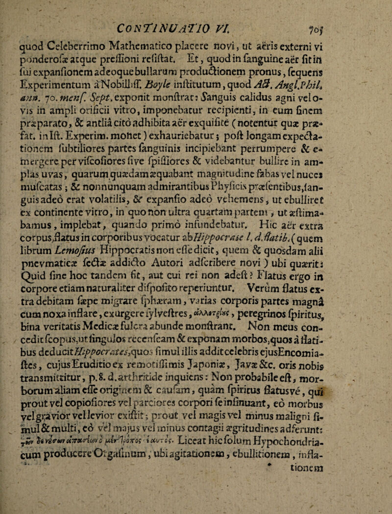 quod Celeberrimo Mathematico placere novi, ut a£risexterni vi ponderofse aeque preffioni refiftat. Et, quodinfanguineaer fit io fui expanfionemadeoquebullarum produ&ionem pronus, fcqucns Experimentum aNobilbff. Boyle inllitutum, quod ABt Anglfhth <mn. ‘jo. tnenf. Sept, exponit monftran Sanguis calidus agni velo- vis in ampli orificii vitro* imponebatur recipienti, in eum finem prsparato, & antlia cito adhibita aer exquifice (notentur quae prae* fat* inlft. Experim. moftet) exhauriebatur $ poft longam expeda- tionem fubtiliores partes {anguinis incipiebant perrumpere & e- mergere per vifeofiores fi ve fpifilores & videbantur bullire in am¬ plas uvas, quarum quadam aequabant magnitudine fabas vel nuces mufeatas; &: nonnunquamadmirantibusPhylicispr^efentibusdan- guisadeo erat volatilis, &r expanfio adeo vehemens, ut ebullirer ex continente vitro, in quo non ultra quartam partem * utsftima* bamus, implebat, quando primo infundebatur. Hic aer extra corpus,flatus in corporibus vocatur ab Hippocrate /. d.flatib<( quem librum Lcmojius Hippocratis non efle dicit, quem & quosdam alii pncvmatic# fcdx addida Autori adferibere novi ) ubi quaerit i Quid fine hoc tandem fit, aut cui rei non adeft ? Flatus ergo in corpore etiam naturaliter difpofito reperiuntur. Verum flatus cx- bina veritatis Medicas fulcra abunde monftranr. Non meus con¬ cedit fcopu$,ut fingulos reecnicam & exponam morbos,quos a flati ¬ bus &z&\ic\tffipppcfauT&jao$ fimulillis addit celebris ejusEncomia- ftes, cujus Eruditio ex reaiotiffimis Japonias, Java* &c. oris nobis transmittitur, p.S.dL arthritide inquiens: Non proba bile eft, mor- borum aliam effe originem & caufam, quam fpiricus flatus ve, qui prout vel copiofiores vel parciores corpori feinfinuant, eo morbus vel gravior vel levior exiftit; prout vel magis vel minus maligni fi- xnul& multi, ed vel majus vd minus contagii aegritudines ad ferunt; T»y fort<rmu7mAoiici ptrlpoxos lauros* Liceat hiefolum Hypochondria¬ cum producere Orgalhmm, ubi agitationem, ebullitionem, infla- ; _ * tionem