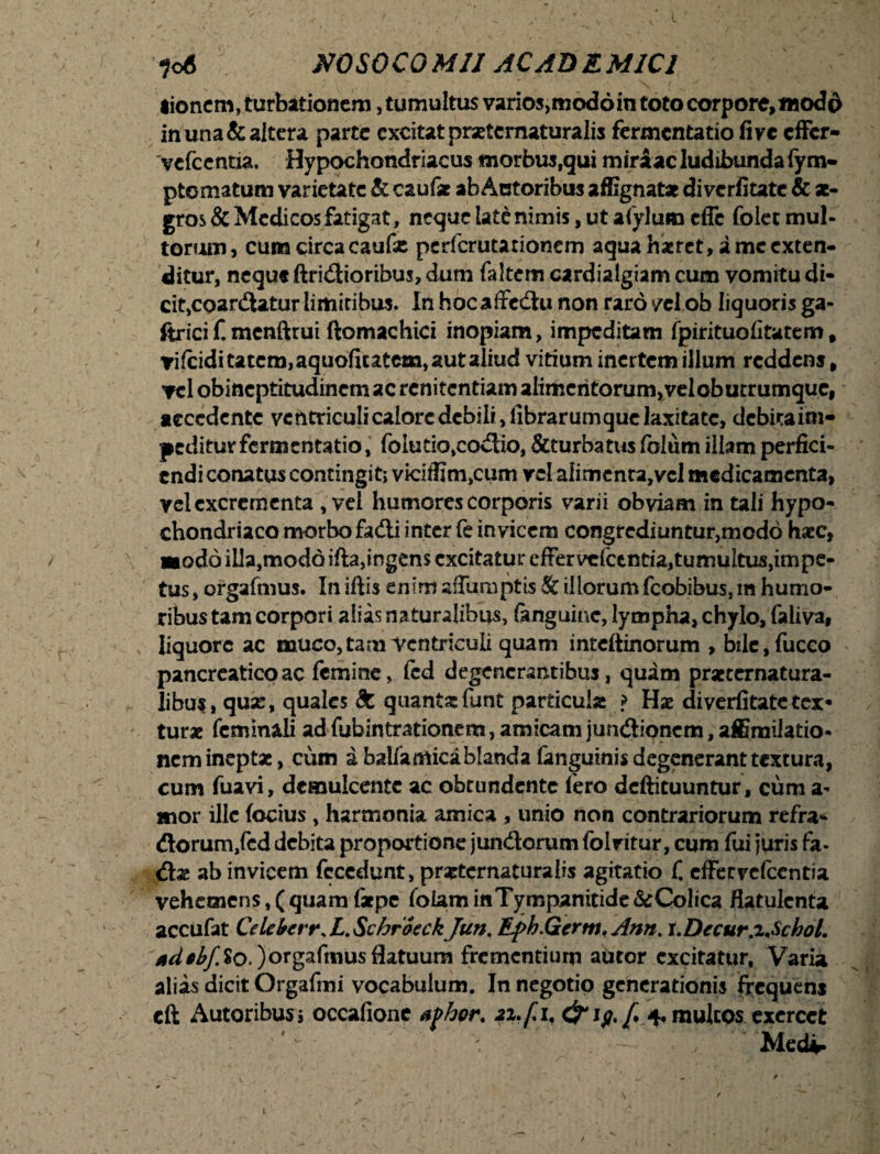 tionem, turbationem, tumultus varios,mod6in toto corpore,modo in una & altera parte excitat praetcmaturalis fermentatio fi ve effer- 'vefccntia. Hypochondriacus morbus,qui miraac ludibunda fym- ptomatum varietate & cauf* ab Actoribus affignata diverfitate & ae¬ gros & Medicos fatigat, neque late nimis, ut afylumcffc folet mul¬ torum, cum circa caufse perferutationem aqua hxrct, i me exten¬ ditur, neque ftridioribus, dum faltem cardialgiam cum vomitu di¬ cit,coardatur limitibus. In hocaffcdu non raro vel ob liquoris ga- ftrici f. mcnftrui ftomachici inopiam, impeditam fpirituofitatem, vifciditatcm,aquofiutem, aut aliud vitium inertem illum reddenj, vel obineptitudinem ac renitentiam alimentorum, vel obutrumque, accedente ventriculi calore debili, librarumque laxitate, debita im¬ peditur fermentatio, foiutio,codio, &turbatus folum illam perfici¬ endi conatus contingit; viciffim,cum vel aiimcnta,vel medicamenta, vel excrementa , vel humores corporis varii obviam in tali hypo¬ chondriaco morbo fadi inter fe invicem congrediuntur,mod6 haec, «iodo illa,modo ifta,ingens excitatur cffervcfctntia,tumultus,impe- tus, orgafmus. In iftis enim affumptis Se illorum fcobibus, m humo¬ ribus tam corpori alias naturalibus, ftnguinc, lympha, chylo, faliva, liquore ac muco,tam Ventriculi quam inteftinorum , bile,fucco pancreatico ac femine, fcd degenerantibus, quam praternatura- libu$, quse, quales 8c quanta: funt particula j> Has diverfitatetex» turae feminali ad fubintrationem, amicam jundionem, affimilatio- nem inepta, cum a balfamicablanda fanguinis degenerant textura, cum fuavi, demulcente ac obrundente iero deftituuntur, cum a- mor ille (ocius , harmonia amica , unio non contrariorum refra- dorum,fcd debita proportione jundorum fol vitur, cum fui juris fa- da ab invicem fccedunt, praternaturalis agitatio C effer vefccntia vehemens,(quamfatpe folaminTympanitide&Colica flatulcnta accufat CelebtrrsL.SchroeckJun, Efih.Gcrm.Ann. x.Decur.zAchol. *d$bf%o.)orgafmus flatuum frementium autor excitatur, Varia alias dicit Orgafmi vocabulum. In negotio generationis frequens cft Autoribusj occafionc afhor. 21.fi, & if.fi 4, multos exercet . —• Medi» 1.