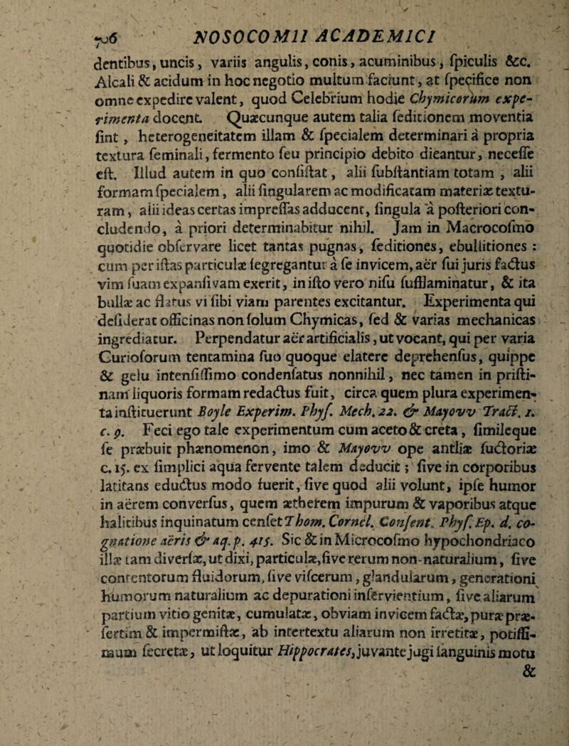 dentibus, uncis > variis angulis, conis, acuminibus, fpiculis &c. Alcali & acidum in hoc negotio multum faciunt, at fpecifice non omne expedire valent, quod Celebrium hodie Chymicorhm expe¬ rimenta docent Quaecunque autem talia feditionem moventia fint, heterogeneitatem illam & fpecialem determinari a propria textura feminali, fermento feu principio debito dicantur, necefle eft, illud autem in quo confiftat, alii fubftantiam totam , alii formam fpecialem, alii lingularem ac modificatam materias textu¬ ram , alii ideas certas impreffas addocent, fingula a pofteriori con¬ cludendo, a priori determinabitur nihil. Jam in Maerocofmo quotidie obfervare licet tantas pugnas , feditiones, ebullitiones : cum per iftas particulae (egregantur a fe invicem, aer fui juris fadus vim fuatn expanfivam exerit, inifto vero nifu fufllaminatur, & ita bullae ac flatus vi libi viam parentes excitantur. Experimenta qui defiderat officinas non folutn Chymicas, fed & varias mechanicas ingrediatur. Perpendatur aer artificialis, ut vocant, qui per varia Gurioforum tentamina fuo quoque elaterc deprehenfus, quippe 3c gelu intenfiflimo condenfatus nonnihil, nec tamen in prifti- nam liquoris formam redadus fuit, circa quem plura experimen¬ ta iaftituerunt Boyle Experim. Phy/. Mech, 22. & Mayovv Traff. /. e. 9. Feci ego tale experimentum cum aceto & creta, fimileque fe praebuit phaenomenon, imo & Mayovv ope antliae fudoriae c. 15. ex fimplici aqua fervente talem deducit; five in corporibus latitans edudus modo fuerit, five quod alii volunt, ipfe humor in aerem converfus, quem aetherem impurum & vaporibus atque halitibus inquinatum cenfet7hom.Cornei. Con/ent. Pkyf.Ep. d% co¬ gnatione aeris & aq. p. 415. Sic & in Microcofmo hypochondriaco iite tam diverte, ut dixi, partiente,five rerum non-naturalium, five contentorum fluidorum, five vifcerum, glandularum, generationi^ humorum naturalium aedepurationiinfervientium, five aliarum partium vitio genitae, cumulatae, obviam invicem fadar, purae prae* jfertim & impermiftae, ab intertextu aliarum non irretitae, potiffi- SBum fecretae, ut loquitur Hippocrates,]uv*nttjdgi ianguinis motu &